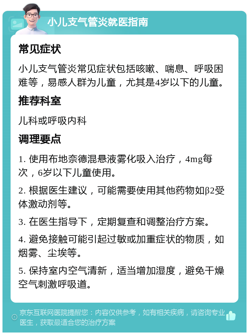 小儿支气管炎就医指南 常见症状 小儿支气管炎常见症状包括咳嗽、喘息、呼吸困难等，易感人群为儿童，尤其是4岁以下的儿童。 推荐科室 儿科或呼吸内科 调理要点 1. 使用布地奈德混悬液雾化吸入治疗，4mg每次，6岁以下儿童使用。 2. 根据医生建议，可能需要使用其他药物如β2受体激动剂等。 3. 在医生指导下，定期复查和调整治疗方案。 4. 避免接触可能引起过敏或加重症状的物质，如烟雾、尘埃等。 5. 保持室内空气清新，适当增加湿度，避免干燥空气刺激呼吸道。