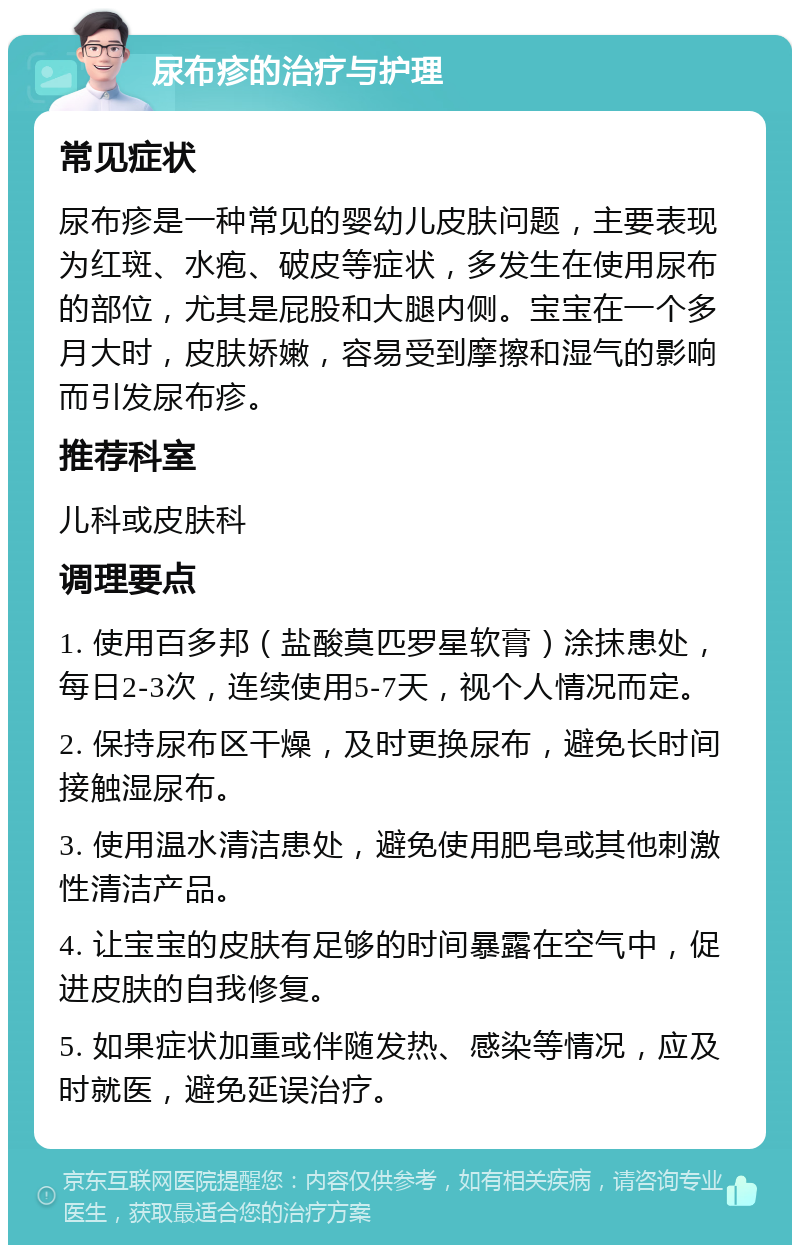 尿布疹的治疗与护理 常见症状 尿布疹是一种常见的婴幼儿皮肤问题，主要表现为红斑、水疱、破皮等症状，多发生在使用尿布的部位，尤其是屁股和大腿内侧。宝宝在一个多月大时，皮肤娇嫩，容易受到摩擦和湿气的影响而引发尿布疹。 推荐科室 儿科或皮肤科 调理要点 1. 使用百多邦（盐酸莫匹罗星软膏）涂抹患处，每日2-3次，连续使用5-7天，视个人情况而定。 2. 保持尿布区干燥，及时更换尿布，避免长时间接触湿尿布。 3. 使用温水清洁患处，避免使用肥皂或其他刺激性清洁产品。 4. 让宝宝的皮肤有足够的时间暴露在空气中，促进皮肤的自我修复。 5. 如果症状加重或伴随发热、感染等情况，应及时就医，避免延误治疗。