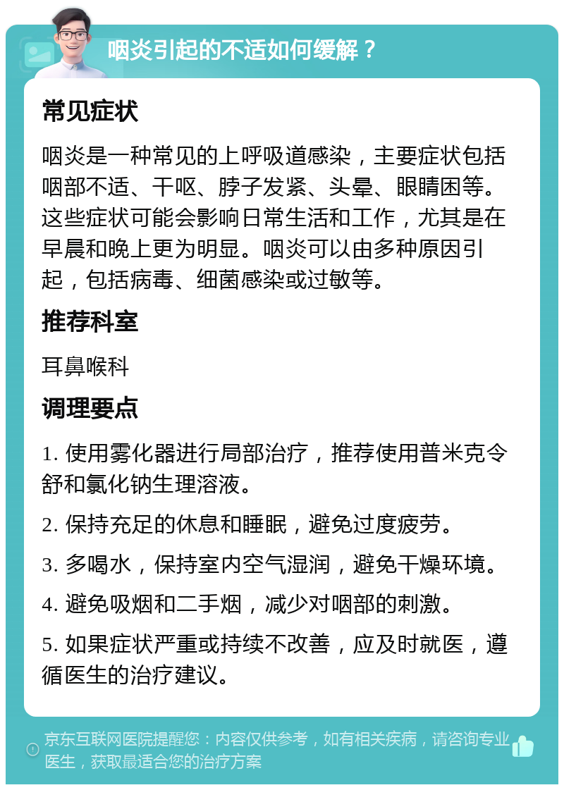 咽炎引起的不适如何缓解？ 常见症状 咽炎是一种常见的上呼吸道感染，主要症状包括咽部不适、干呕、脖子发紧、头晕、眼睛困等。这些症状可能会影响日常生活和工作，尤其是在早晨和晚上更为明显。咽炎可以由多种原因引起，包括病毒、细菌感染或过敏等。 推荐科室 耳鼻喉科 调理要点 1. 使用雾化器进行局部治疗，推荐使用普米克令舒和氯化钠生理溶液。 2. 保持充足的休息和睡眠，避免过度疲劳。 3. 多喝水，保持室内空气湿润，避免干燥环境。 4. 避免吸烟和二手烟，减少对咽部的刺激。 5. 如果症状严重或持续不改善，应及时就医，遵循医生的治疗建议。