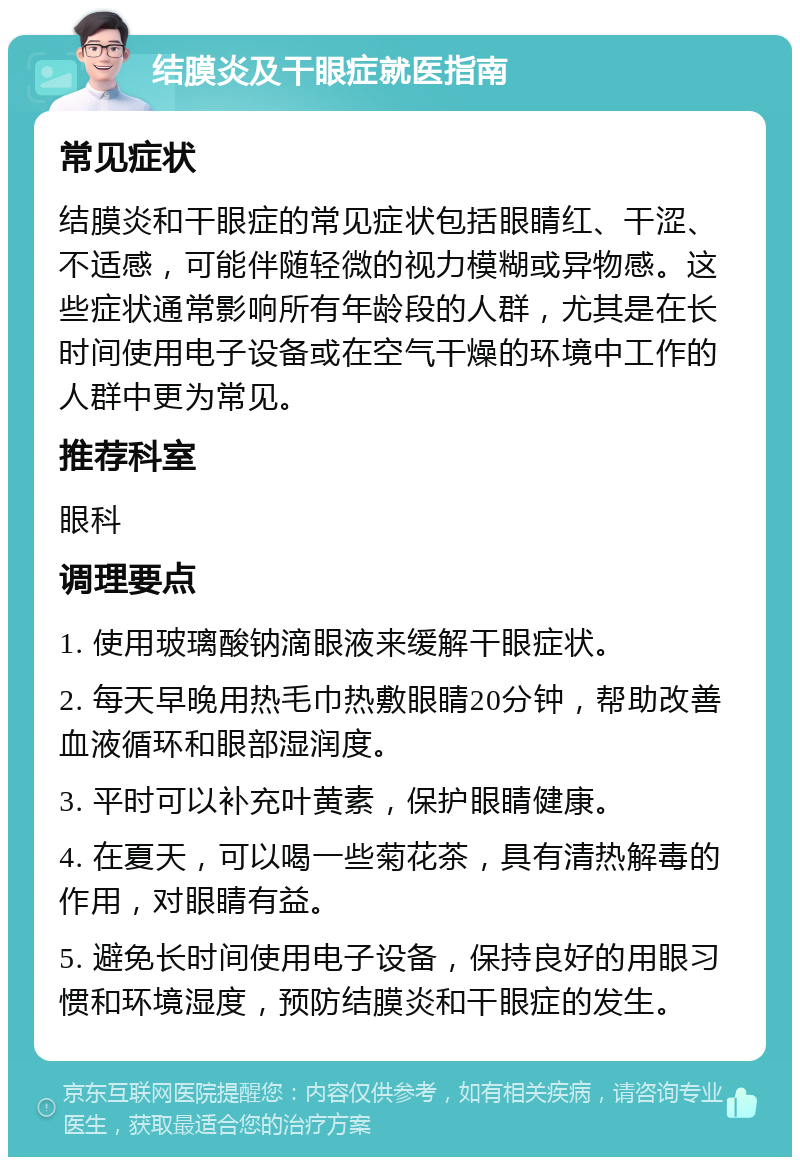 结膜炎及干眼症就医指南 常见症状 结膜炎和干眼症的常见症状包括眼睛红、干涩、不适感，可能伴随轻微的视力模糊或异物感。这些症状通常影响所有年龄段的人群，尤其是在长时间使用电子设备或在空气干燥的环境中工作的人群中更为常见。 推荐科室 眼科 调理要点 1. 使用玻璃酸钠滴眼液来缓解干眼症状。 2. 每天早晚用热毛巾热敷眼睛20分钟，帮助改善血液循环和眼部湿润度。 3. 平时可以补充叶黄素，保护眼睛健康。 4. 在夏天，可以喝一些菊花茶，具有清热解毒的作用，对眼睛有益。 5. 避免长时间使用电子设备，保持良好的用眼习惯和环境湿度，预防结膜炎和干眼症的发生。