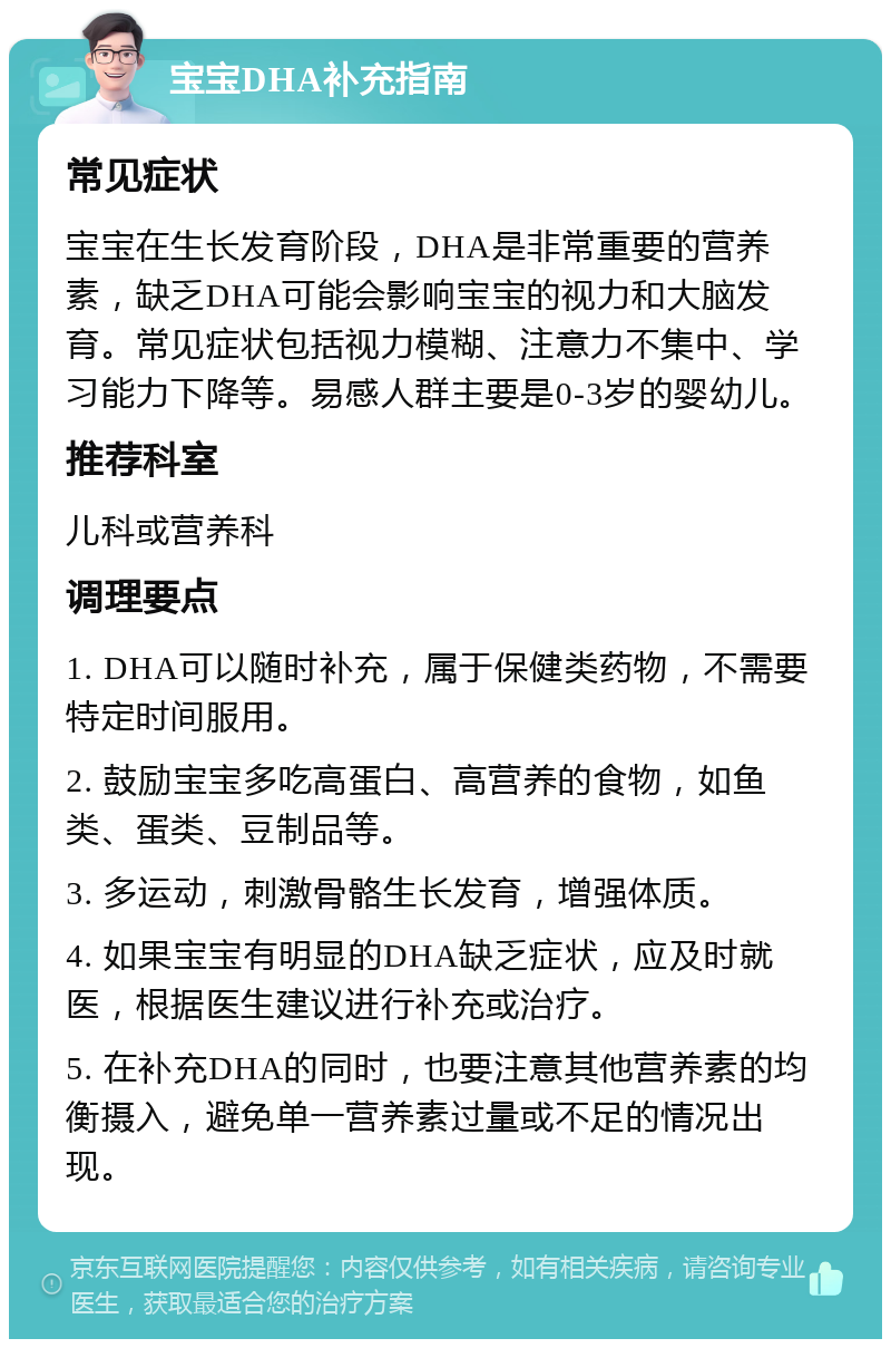 宝宝DHA补充指南 常见症状 宝宝在生长发育阶段，DHA是非常重要的营养素，缺乏DHA可能会影响宝宝的视力和大脑发育。常见症状包括视力模糊、注意力不集中、学习能力下降等。易感人群主要是0-3岁的婴幼儿。 推荐科室 儿科或营养科 调理要点 1. DHA可以随时补充，属于保健类药物，不需要特定时间服用。 2. 鼓励宝宝多吃高蛋白、高营养的食物，如鱼类、蛋类、豆制品等。 3. 多运动，刺激骨骼生长发育，增强体质。 4. 如果宝宝有明显的DHA缺乏症状，应及时就医，根据医生建议进行补充或治疗。 5. 在补充DHA的同时，也要注意其他营养素的均衡摄入，避免单一营养素过量或不足的情况出现。