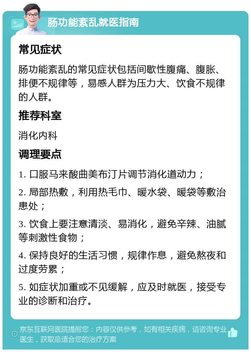 肠功能紊乱就医指南 常见症状 肠功能紊乱的常见症状包括间歇性腹痛、腹胀、排便不规律等，易感人群为压力大、饮食不规律的人群。 推荐科室 消化内科 调理要点 1. 口服马来酸曲美布汀片调节消化道动力； 2. 局部热敷，利用热毛巾、暖水袋、暖袋等敷治患处； 3. 饮食上要注意清淡、易消化，避免辛辣、油腻等刺激性食物； 4. 保持良好的生活习惯，规律作息，避免熬夜和过度劳累； 5. 如症状加重或不见缓解，应及时就医，接受专业的诊断和治疗。