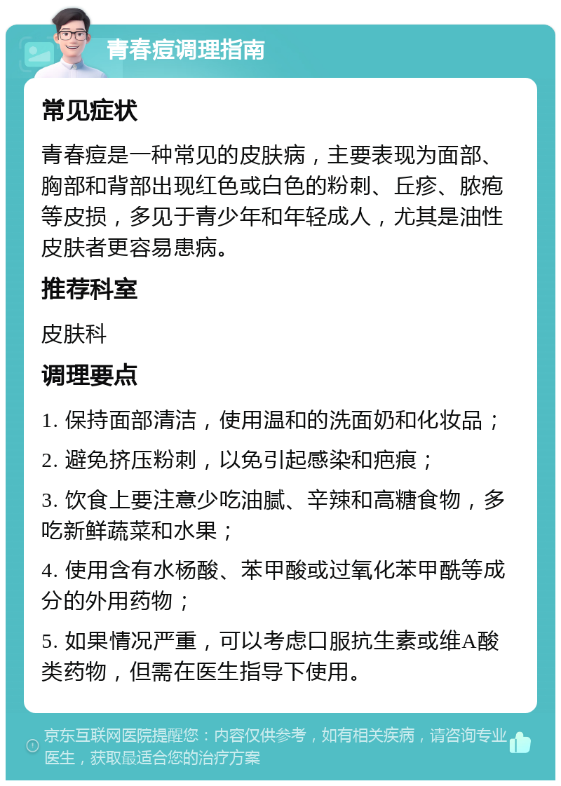 青春痘调理指南 常见症状 青春痘是一种常见的皮肤病，主要表现为面部、胸部和背部出现红色或白色的粉刺、丘疹、脓疱等皮损，多见于青少年和年轻成人，尤其是油性皮肤者更容易患病。 推荐科室 皮肤科 调理要点 1. 保持面部清洁，使用温和的洗面奶和化妆品； 2. 避免挤压粉刺，以免引起感染和疤痕； 3. 饮食上要注意少吃油腻、辛辣和高糖食物，多吃新鲜蔬菜和水果； 4. 使用含有水杨酸、苯甲酸或过氧化苯甲酰等成分的外用药物； 5. 如果情况严重，可以考虑口服抗生素或维A酸类药物，但需在医生指导下使用。