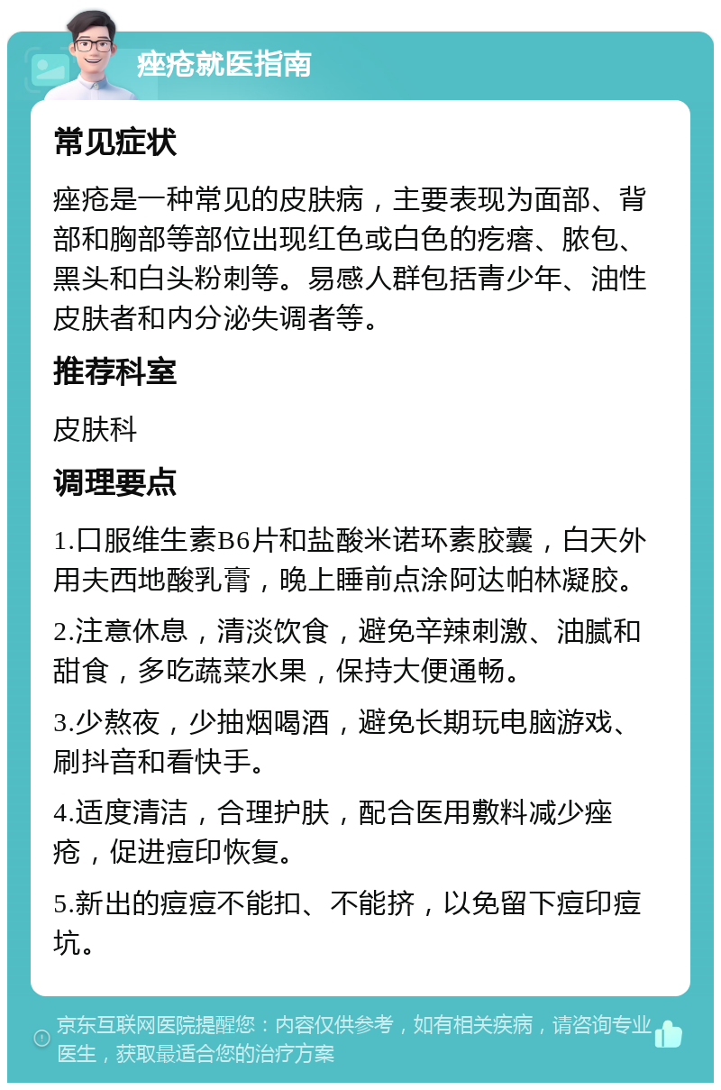 痤疮就医指南 常见症状 痤疮是一种常见的皮肤病，主要表现为面部、背部和胸部等部位出现红色或白色的疙瘩、脓包、黑头和白头粉刺等。易感人群包括青少年、油性皮肤者和内分泌失调者等。 推荐科室 皮肤科 调理要点 1.口服维生素B6片和盐酸米诺环素胶囊，白天外用夫西地酸乳膏，晚上睡前点涂阿达帕林凝胶。 2.注意休息，清淡饮食，避免辛辣刺激、油腻和甜食，多吃蔬菜水果，保持大便通畅。 3.少熬夜，少抽烟喝酒，避免长期玩电脑游戏、刷抖音和看快手。 4.适度清洁，合理护肤，配合医用敷料减少痤疮，促进痘印恢复。 5.新出的痘痘不能扣、不能挤，以免留下痘印痘坑。