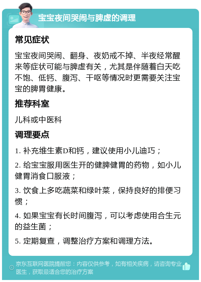 宝宝夜间哭闹与脾虚的调理 常见症状 宝宝夜间哭闹、翻身、夜奶戒不掉、半夜经常醒来等症状可能与脾虚有关，尤其是伴随着白天吃不饱、低钙、腹泻、干呕等情况时更需要关注宝宝的脾胃健康。 推荐科室 儿科或中医科 调理要点 1. 补充维生素D和钙，建议使用小儿迪巧； 2. 给宝宝服用医生开的健脾健胃的药物，如小儿健胃消食口服液； 3. 饮食上多吃蔬菜和绿叶菜，保持良好的排便习惯； 4. 如果宝宝有长时间腹泻，可以考虑使用合生元的益生菌； 5. 定期复查，调整治疗方案和调理方法。