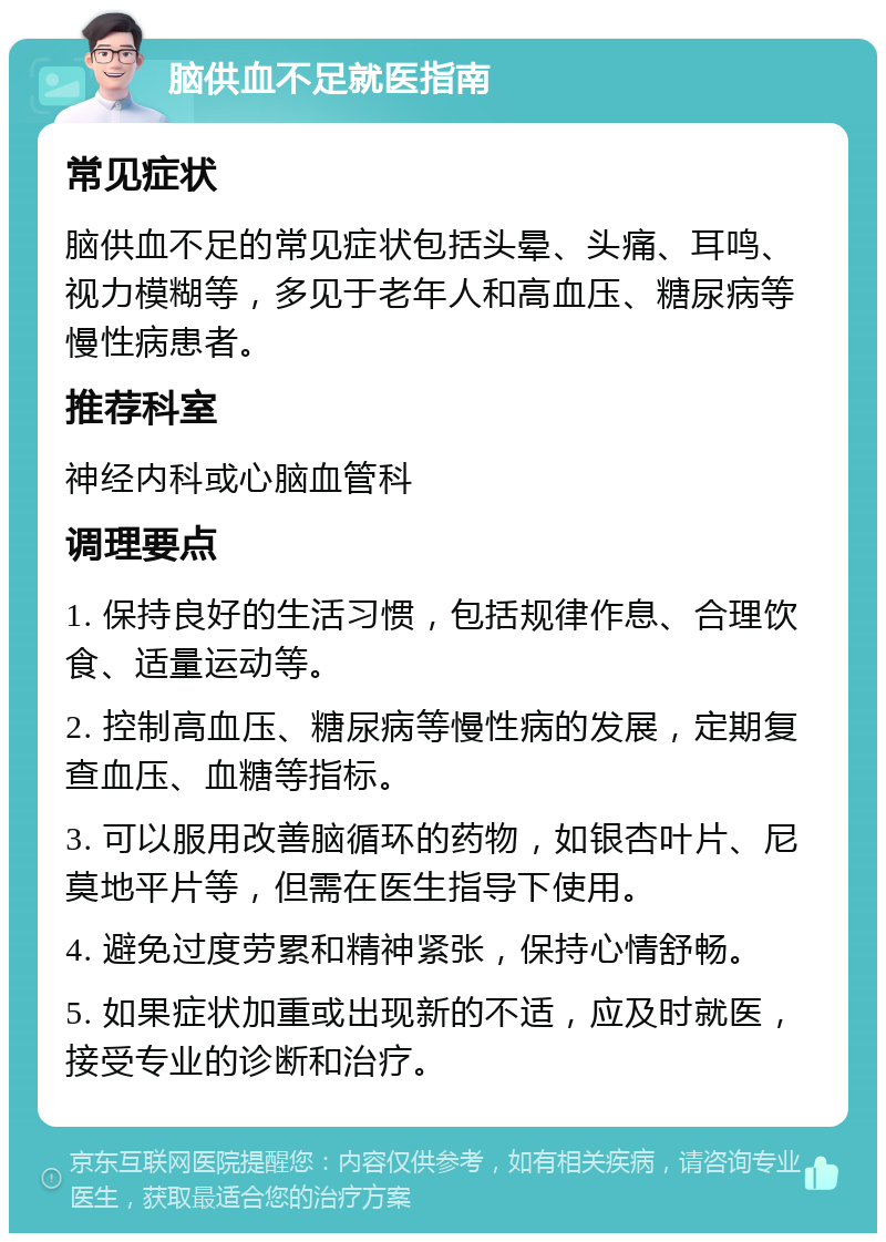 脑供血不足就医指南 常见症状 脑供血不足的常见症状包括头晕、头痛、耳鸣、视力模糊等，多见于老年人和高血压、糖尿病等慢性病患者。 推荐科室 神经内科或心脑血管科 调理要点 1. 保持良好的生活习惯，包括规律作息、合理饮食、适量运动等。 2. 控制高血压、糖尿病等慢性病的发展，定期复查血压、血糖等指标。 3. 可以服用改善脑循环的药物，如银杏叶片、尼莫地平片等，但需在医生指导下使用。 4. 避免过度劳累和精神紧张，保持心情舒畅。 5. 如果症状加重或出现新的不适，应及时就医，接受专业的诊断和治疗。