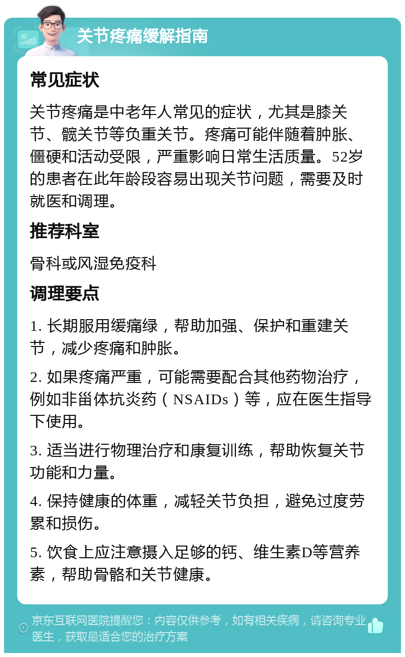 关节疼痛缓解指南 常见症状 关节疼痛是中老年人常见的症状，尤其是膝关节、髋关节等负重关节。疼痛可能伴随着肿胀、僵硬和活动受限，严重影响日常生活质量。52岁的患者在此年龄段容易出现关节问题，需要及时就医和调理。 推荐科室 骨科或风湿免疫科 调理要点 1. 长期服用缓痛绿，帮助加强、保护和重建关节，减少疼痛和肿胀。 2. 如果疼痛严重，可能需要配合其他药物治疗，例如非甾体抗炎药（NSAIDs）等，应在医生指导下使用。 3. 适当进行物理治疗和康复训练，帮助恢复关节功能和力量。 4. 保持健康的体重，减轻关节负担，避免过度劳累和损伤。 5. 饮食上应注意摄入足够的钙、维生素D等营养素，帮助骨骼和关节健康。