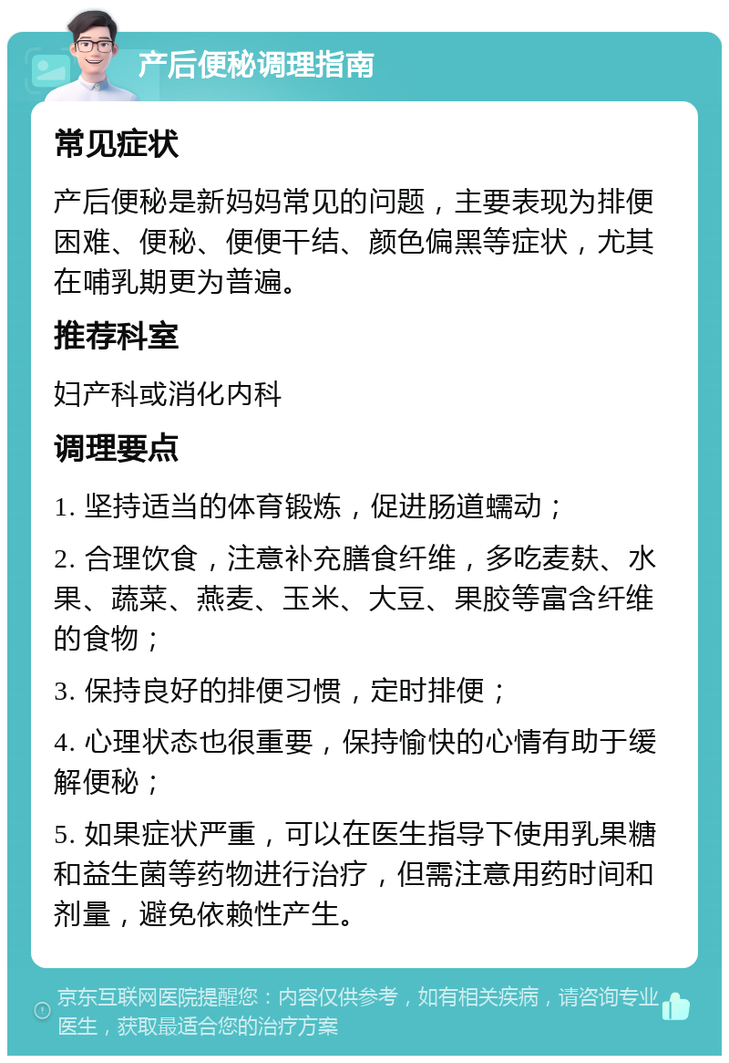 产后便秘调理指南 常见症状 产后便秘是新妈妈常见的问题，主要表现为排便困难、便秘、便便干结、颜色偏黑等症状，尤其在哺乳期更为普遍。 推荐科室 妇产科或消化内科 调理要点 1. 坚持适当的体育锻炼，促进肠道蠕动； 2. 合理饮食，注意补充膳食纤维，多吃麦麸、水果、蔬菜、燕麦、玉米、大豆、果胶等富含纤维的食物； 3. 保持良好的排便习惯，定时排便； 4. 心理状态也很重要，保持愉快的心情有助于缓解便秘； 5. 如果症状严重，可以在医生指导下使用乳果糖和益生菌等药物进行治疗，但需注意用药时间和剂量，避免依赖性产生。