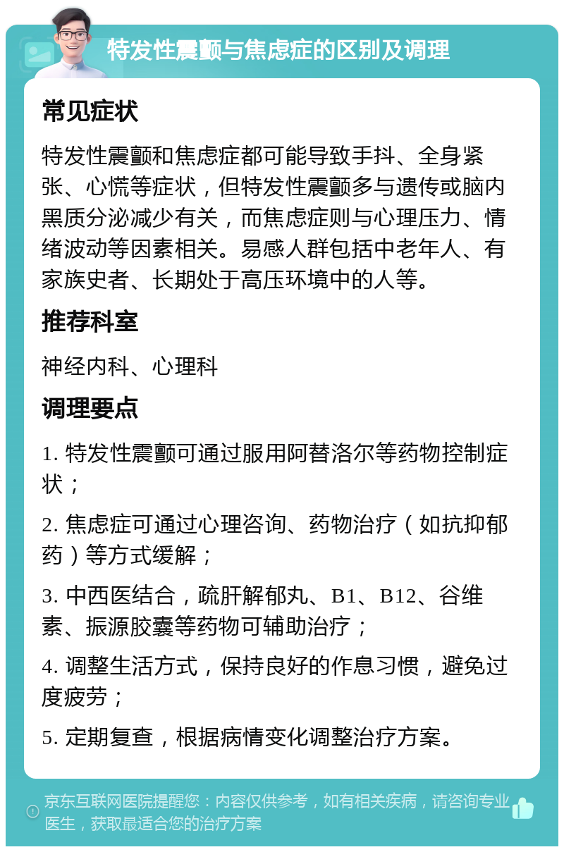 特发性震颤与焦虑症的区别及调理 常见症状 特发性震颤和焦虑症都可能导致手抖、全身紧张、心慌等症状，但特发性震颤多与遗传或脑内黑质分泌减少有关，而焦虑症则与心理压力、情绪波动等因素相关。易感人群包括中老年人、有家族史者、长期处于高压环境中的人等。 推荐科室 神经内科、心理科 调理要点 1. 特发性震颤可通过服用阿替洛尔等药物控制症状； 2. 焦虑症可通过心理咨询、药物治疗（如抗抑郁药）等方式缓解； 3. 中西医结合，疏肝解郁丸、B1、B12、谷维素、振源胶囊等药物可辅助治疗； 4. 调整生活方式，保持良好的作息习惯，避免过度疲劳； 5. 定期复查，根据病情变化调整治疗方案。