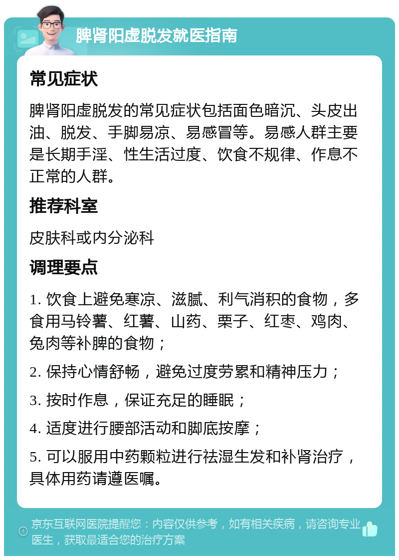 脾肾阳虚脱发就医指南 常见症状 脾肾阳虚脱发的常见症状包括面色暗沉、头皮出油、脱发、手脚易凉、易感冒等。易感人群主要是长期手淫、性生活过度、饮食不规律、作息不正常的人群。 推荐科室 皮肤科或内分泌科 调理要点 1. 饮食上避免寒凉、滋腻、利气消积的食物，多食用马铃薯、红薯、山药、栗子、红枣、鸡肉、兔肉等补脾的食物； 2. 保持心情舒畅，避免过度劳累和精神压力； 3. 按时作息，保证充足的睡眠； 4. 适度进行腰部活动和脚底按摩； 5. 可以服用中药颗粒进行祛湿生发和补肾治疗，具体用药请遵医嘱。