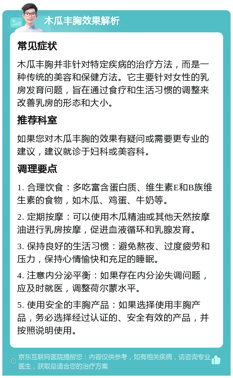 木瓜丰胸效果解析 常见症状 木瓜丰胸并非针对特定疾病的治疗方法，而是一种传统的美容和保健方法。它主要针对女性的乳房发育问题，旨在通过食疗和生活习惯的调整来改善乳房的形态和大小。 推荐科室 如果您对木瓜丰胸的效果有疑问或需要更专业的建议，建议就诊于妇科或美容科。 调理要点 1. 合理饮食：多吃富含蛋白质、维生素E和B族维生素的食物，如木瓜、鸡蛋、牛奶等。 2. 定期按摩：可以使用木瓜精油或其他天然按摩油进行乳房按摩，促进血液循环和乳腺发育。 3. 保持良好的生活习惯：避免熬夜、过度疲劳和压力，保持心情愉快和充足的睡眠。 4. 注意内分泌平衡：如果存在内分泌失调问题，应及时就医，调整荷尔蒙水平。 5. 使用安全的丰胸产品：如果选择使用丰胸产品，务必选择经过认证的、安全有效的产品，并按照说明使用。