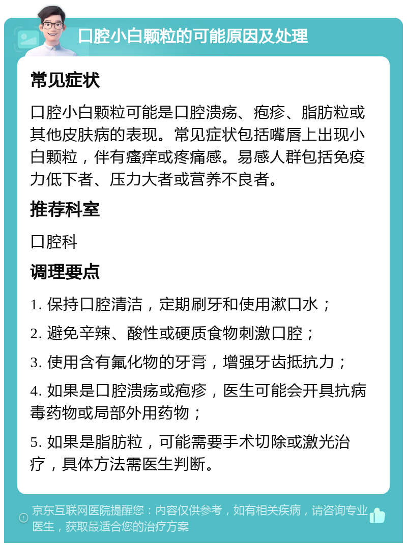 口腔小白颗粒的可能原因及处理 常见症状 口腔小白颗粒可能是口腔溃疡、疱疹、脂肪粒或其他皮肤病的表现。常见症状包括嘴唇上出现小白颗粒，伴有瘙痒或疼痛感。易感人群包括免疫力低下者、压力大者或营养不良者。 推荐科室 口腔科 调理要点 1. 保持口腔清洁，定期刷牙和使用漱口水； 2. 避免辛辣、酸性或硬质食物刺激口腔； 3. 使用含有氟化物的牙膏，增强牙齿抵抗力； 4. 如果是口腔溃疡或疱疹，医生可能会开具抗病毒药物或局部外用药物； 5. 如果是脂肪粒，可能需要手术切除或激光治疗，具体方法需医生判断。