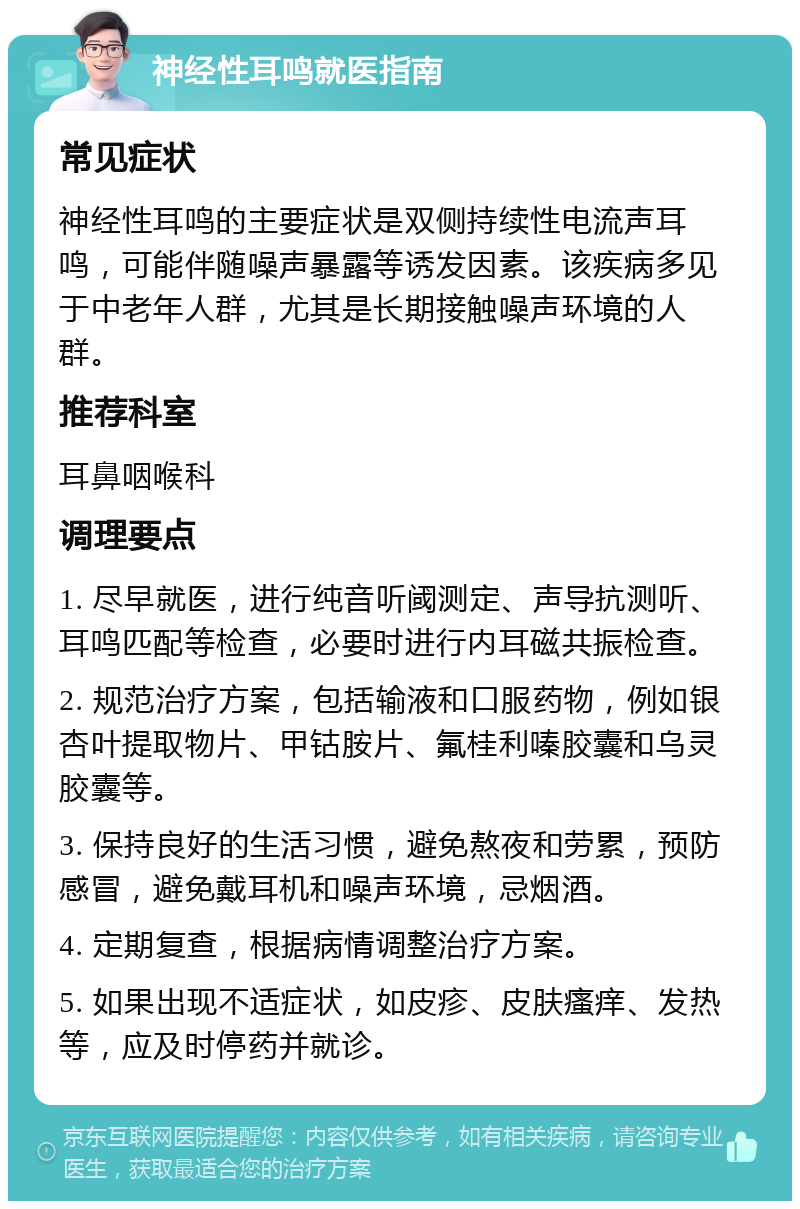 神经性耳鸣就医指南 常见症状 神经性耳鸣的主要症状是双侧持续性电流声耳鸣，可能伴随噪声暴露等诱发因素。该疾病多见于中老年人群，尤其是长期接触噪声环境的人群。 推荐科室 耳鼻咽喉科 调理要点 1. 尽早就医，进行纯音听阈测定、声导抗测听、耳鸣匹配等检查，必要时进行内耳磁共振检查。 2. 规范治疗方案，包括输液和口服药物，例如银杏叶提取物片、甲钴胺片、氟桂利嗪胶囊和乌灵胶囊等。 3. 保持良好的生活习惯，避免熬夜和劳累，预防感冒，避免戴耳机和噪声环境，忌烟酒。 4. 定期复查，根据病情调整治疗方案。 5. 如果出现不适症状，如皮疹、皮肤瘙痒、发热等，应及时停药并就诊。