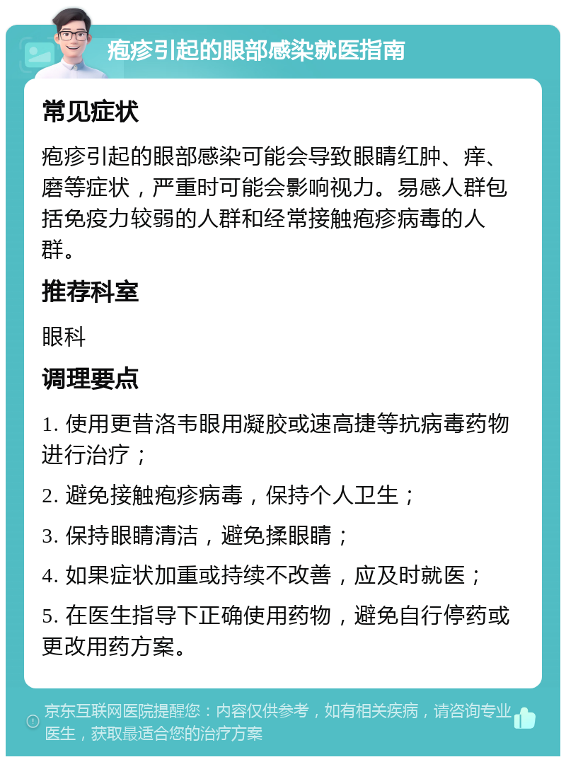 疱疹引起的眼部感染就医指南 常见症状 疱疹引起的眼部感染可能会导致眼睛红肿、痒、磨等症状，严重时可能会影响视力。易感人群包括免疫力较弱的人群和经常接触疱疹病毒的人群。 推荐科室 眼科 调理要点 1. 使用更昔洛韦眼用凝胶或速高捷等抗病毒药物进行治疗； 2. 避免接触疱疹病毒，保持个人卫生； 3. 保持眼睛清洁，避免揉眼睛； 4. 如果症状加重或持续不改善，应及时就医； 5. 在医生指导下正确使用药物，避免自行停药或更改用药方案。