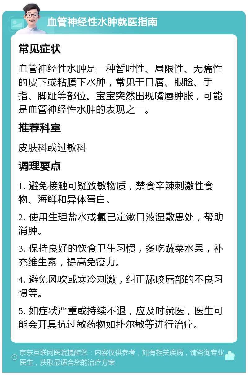 血管神经性水肿就医指南 常见症状 血管神经性水肿是一种暂时性、局限性、无痛性的皮下或粘膜下水肿，常见于口唇、眼睑、手指、脚趾等部位。宝宝突然出现嘴唇肿胀，可能是血管神经性水肿的表现之一。 推荐科室 皮肤科或过敏科 调理要点 1. 避免接触可疑致敏物质，禁食辛辣刺激性食物、海鲜和异体蛋白。 2. 使用生理盐水或氯己定漱口液湿敷患处，帮助消肿。 3. 保持良好的饮食卫生习惯，多吃蔬菜水果，补充维生素，提高免疫力。 4. 避免风吹或寒冷刺激，纠正舔咬唇部的不良习惯等。 5. 如症状严重或持续不退，应及时就医，医生可能会开具抗过敏药物如扑尔敏等进行治疗。