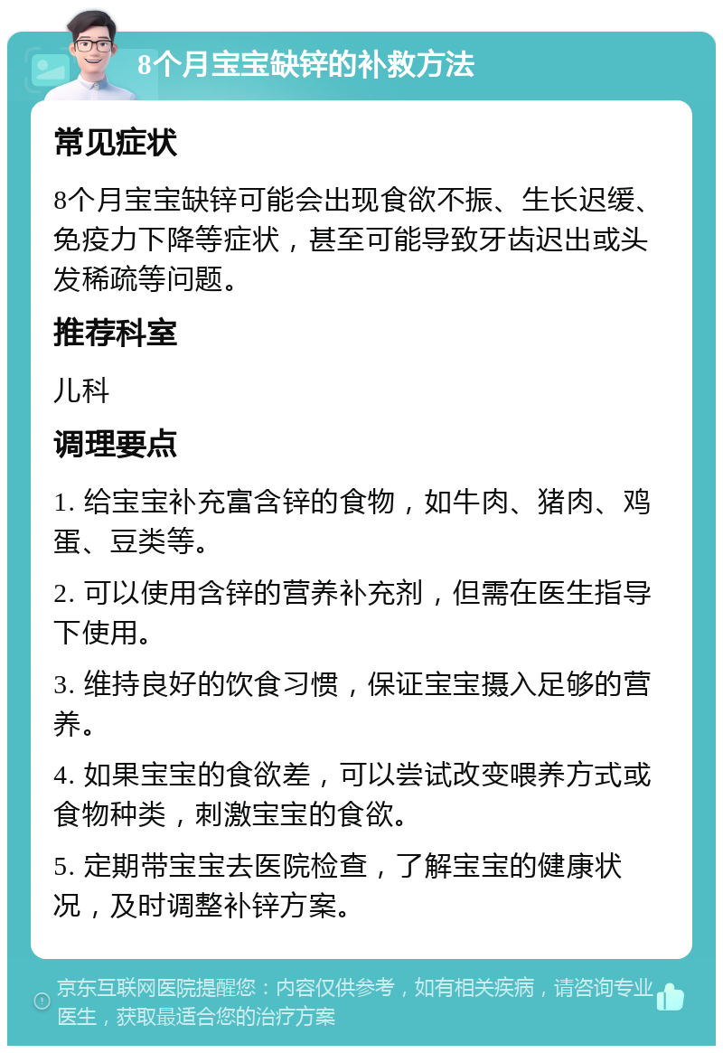 8个月宝宝缺锌的补救方法 常见症状 8个月宝宝缺锌可能会出现食欲不振、生长迟缓、免疫力下降等症状，甚至可能导致牙齿迟出或头发稀疏等问题。 推荐科室 儿科 调理要点 1. 给宝宝补充富含锌的食物，如牛肉、猪肉、鸡蛋、豆类等。 2. 可以使用含锌的营养补充剂，但需在医生指导下使用。 3. 维持良好的饮食习惯，保证宝宝摄入足够的营养。 4. 如果宝宝的食欲差，可以尝试改变喂养方式或食物种类，刺激宝宝的食欲。 5. 定期带宝宝去医院检查，了解宝宝的健康状况，及时调整补锌方案。