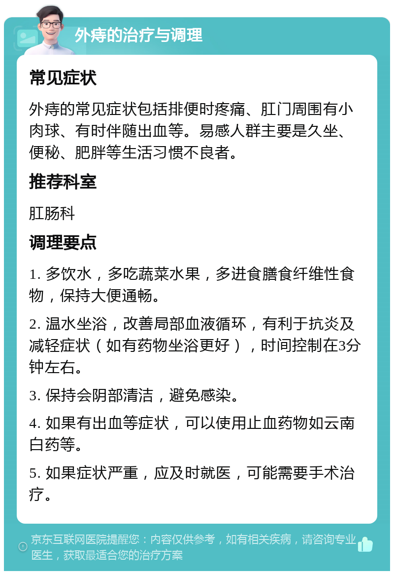 外痔的治疗与调理 常见症状 外痔的常见症状包括排便时疼痛、肛门周围有小肉球、有时伴随出血等。易感人群主要是久坐、便秘、肥胖等生活习惯不良者。 推荐科室 肛肠科 调理要点 1. 多饮水，多吃蔬菜水果，多进食膳食纤维性食物，保持大便通畅。 2. 温水坐浴，改善局部血液循环，有利于抗炎及减轻症状（如有药物坐浴更好），时间控制在3分钟左右。 3. 保持会阴部清洁，避免感染。 4. 如果有出血等症状，可以使用止血药物如云南白药等。 5. 如果症状严重，应及时就医，可能需要手术治疗。