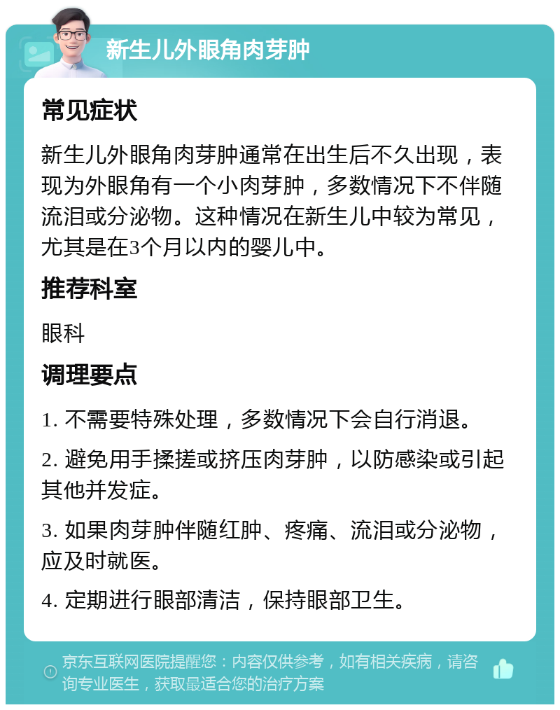 新生儿外眼角肉芽肿 常见症状 新生儿外眼角肉芽肿通常在出生后不久出现，表现为外眼角有一个小肉芽肿，多数情况下不伴随流泪或分泌物。这种情况在新生儿中较为常见，尤其是在3个月以内的婴儿中。 推荐科室 眼科 调理要点 1. 不需要特殊处理，多数情况下会自行消退。 2. 避免用手揉搓或挤压肉芽肿，以防感染或引起其他并发症。 3. 如果肉芽肿伴随红肿、疼痛、流泪或分泌物，应及时就医。 4. 定期进行眼部清洁，保持眼部卫生。