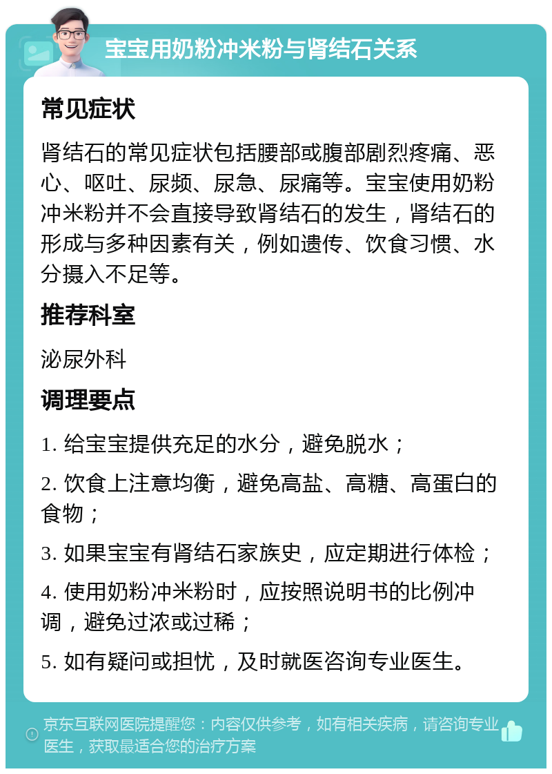 宝宝用奶粉冲米粉与肾结石关系 常见症状 肾结石的常见症状包括腰部或腹部剧烈疼痛、恶心、呕吐、尿频、尿急、尿痛等。宝宝使用奶粉冲米粉并不会直接导致肾结石的发生，肾结石的形成与多种因素有关，例如遗传、饮食习惯、水分摄入不足等。 推荐科室 泌尿外科 调理要点 1. 给宝宝提供充足的水分，避免脱水； 2. 饮食上注意均衡，避免高盐、高糖、高蛋白的食物； 3. 如果宝宝有肾结石家族史，应定期进行体检； 4. 使用奶粉冲米粉时，应按照说明书的比例冲调，避免过浓或过稀； 5. 如有疑问或担忧，及时就医咨询专业医生。