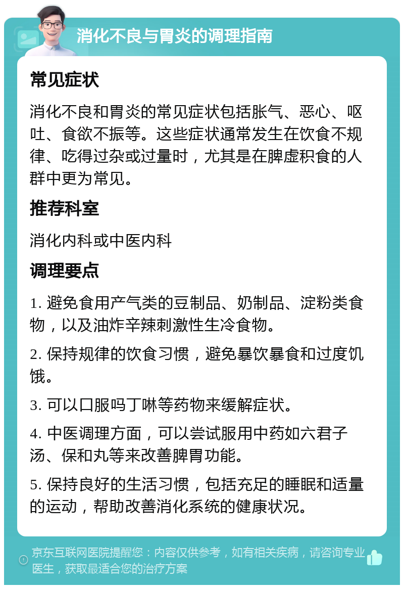 消化不良与胃炎的调理指南 常见症状 消化不良和胃炎的常见症状包括胀气、恶心、呕吐、食欲不振等。这些症状通常发生在饮食不规律、吃得过杂或过量时，尤其是在脾虚积食的人群中更为常见。 推荐科室 消化内科或中医内科 调理要点 1. 避免食用产气类的豆制品、奶制品、淀粉类食物，以及油炸辛辣刺激性生冷食物。 2. 保持规律的饮食习惯，避免暴饮暴食和过度饥饿。 3. 可以口服吗丁啉等药物来缓解症状。 4. 中医调理方面，可以尝试服用中药如六君子汤、保和丸等来改善脾胃功能。 5. 保持良好的生活习惯，包括充足的睡眠和适量的运动，帮助改善消化系统的健康状况。