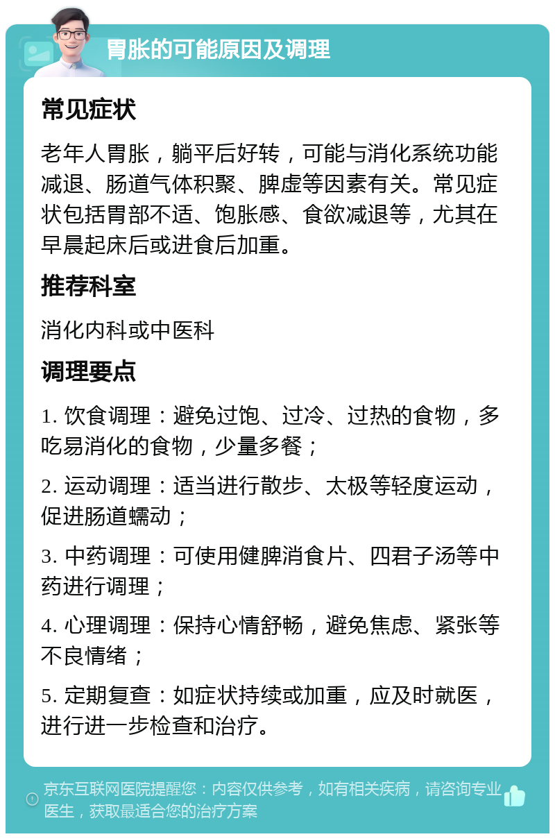 胃胀的可能原因及调理 常见症状 老年人胃胀，躺平后好转，可能与消化系统功能减退、肠道气体积聚、脾虚等因素有关。常见症状包括胃部不适、饱胀感、食欲减退等，尤其在早晨起床后或进食后加重。 推荐科室 消化内科或中医科 调理要点 1. 饮食调理：避免过饱、过冷、过热的食物，多吃易消化的食物，少量多餐； 2. 运动调理：适当进行散步、太极等轻度运动，促进肠道蠕动； 3. 中药调理：可使用健脾消食片、四君子汤等中药进行调理； 4. 心理调理：保持心情舒畅，避免焦虑、紧张等不良情绪； 5. 定期复查：如症状持续或加重，应及时就医，进行进一步检查和治疗。