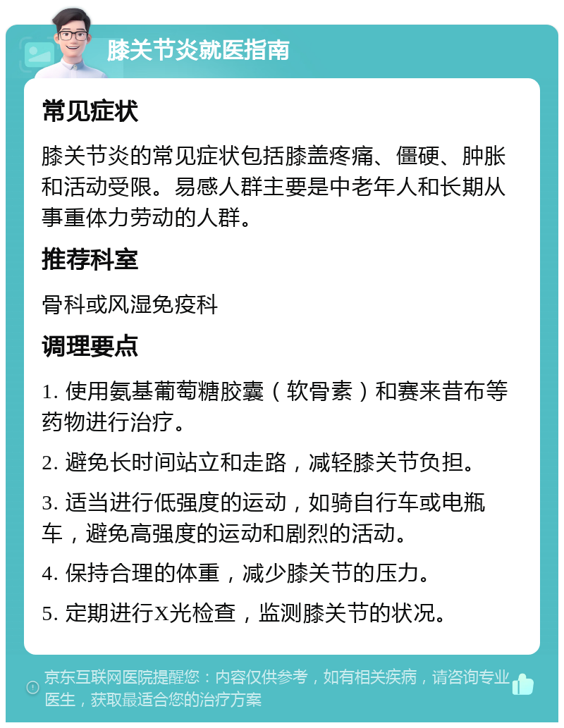 膝关节炎就医指南 常见症状 膝关节炎的常见症状包括膝盖疼痛、僵硬、肿胀和活动受限。易感人群主要是中老年人和长期从事重体力劳动的人群。 推荐科室 骨科或风湿免疫科 调理要点 1. 使用氨基葡萄糖胶囊（软骨素）和赛来昔布等药物进行治疗。 2. 避免长时间站立和走路，减轻膝关节负担。 3. 适当进行低强度的运动，如骑自行车或电瓶车，避免高强度的运动和剧烈的活动。 4. 保持合理的体重，减少膝关节的压力。 5. 定期进行X光检查，监测膝关节的状况。