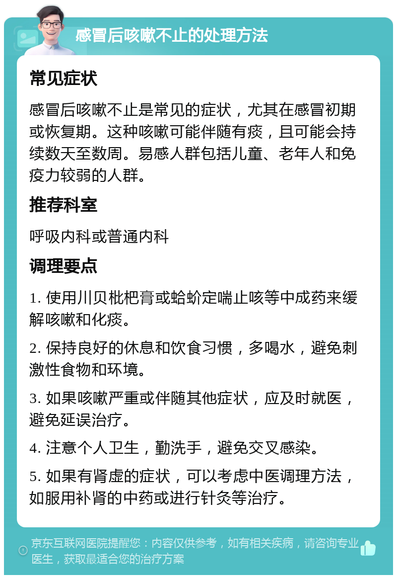 感冒后咳嗽不止的处理方法 常见症状 感冒后咳嗽不止是常见的症状，尤其在感冒初期或恢复期。这种咳嗽可能伴随有痰，且可能会持续数天至数周。易感人群包括儿童、老年人和免疫力较弱的人群。 推荐科室 呼吸内科或普通内科 调理要点 1. 使用川贝枇杷膏或蛤蚧定喘止咳等中成药来缓解咳嗽和化痰。 2. 保持良好的休息和饮食习惯，多喝水，避免刺激性食物和环境。 3. 如果咳嗽严重或伴随其他症状，应及时就医，避免延误治疗。 4. 注意个人卫生，勤洗手，避免交叉感染。 5. 如果有肾虚的症状，可以考虑中医调理方法，如服用补肾的中药或进行针灸等治疗。