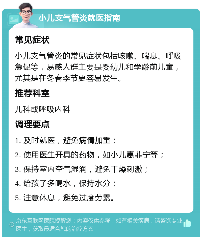 小儿支气管炎就医指南 常见症状 小儿支气管炎的常见症状包括咳嗽、喘息、呼吸急促等，易感人群主要是婴幼儿和学龄前儿童，尤其是在冬春季节更容易发生。 推荐科室 儿科或呼吸内科 调理要点 1. 及时就医，避免病情加重； 2. 使用医生开具的药物，如小儿惠菲宁等； 3. 保持室内空气湿润，避免干燥刺激； 4. 给孩子多喝水，保持水分； 5. 注意休息，避免过度劳累。