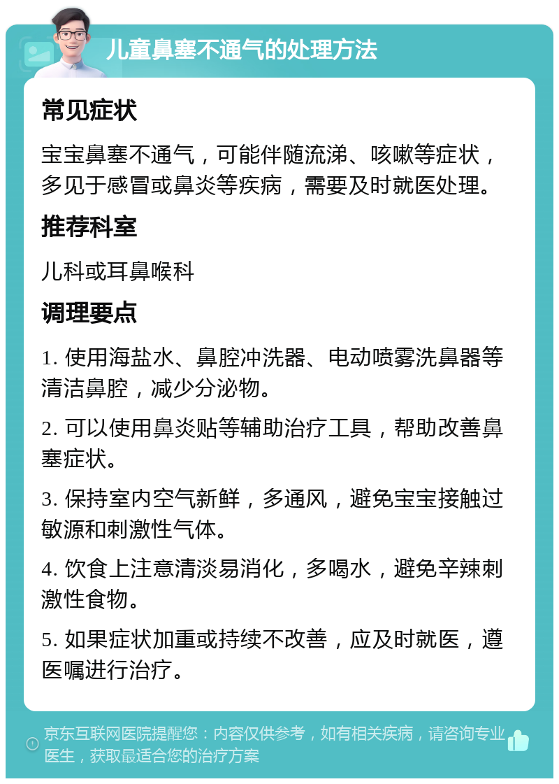 儿童鼻塞不通气的处理方法 常见症状 宝宝鼻塞不通气，可能伴随流涕、咳嗽等症状，多见于感冒或鼻炎等疾病，需要及时就医处理。 推荐科室 儿科或耳鼻喉科 调理要点 1. 使用海盐水、鼻腔冲洗器、电动喷雾洗鼻器等清洁鼻腔，减少分泌物。 2. 可以使用鼻炎贴等辅助治疗工具，帮助改善鼻塞症状。 3. 保持室内空气新鲜，多通风，避免宝宝接触过敏源和刺激性气体。 4. 饮食上注意清淡易消化，多喝水，避免辛辣刺激性食物。 5. 如果症状加重或持续不改善，应及时就医，遵医嘱进行治疗。