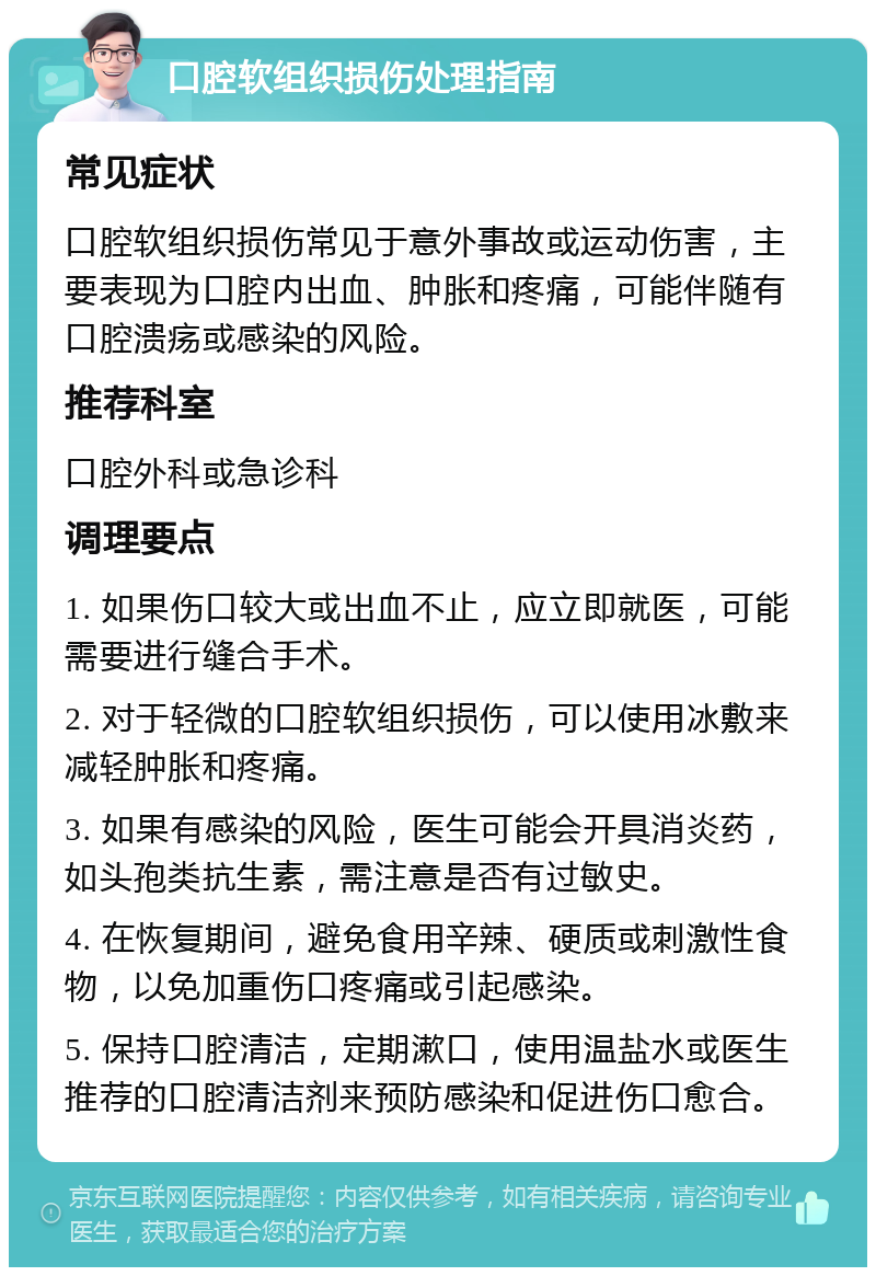 口腔软组织损伤处理指南 常见症状 口腔软组织损伤常见于意外事故或运动伤害，主要表现为口腔内出血、肿胀和疼痛，可能伴随有口腔溃疡或感染的风险。 推荐科室 口腔外科或急诊科 调理要点 1. 如果伤口较大或出血不止，应立即就医，可能需要进行缝合手术。 2. 对于轻微的口腔软组织损伤，可以使用冰敷来减轻肿胀和疼痛。 3. 如果有感染的风险，医生可能会开具消炎药，如头孢类抗生素，需注意是否有过敏史。 4. 在恢复期间，避免食用辛辣、硬质或刺激性食物，以免加重伤口疼痛或引起感染。 5. 保持口腔清洁，定期漱口，使用温盐水或医生推荐的口腔清洁剂来预防感染和促进伤口愈合。