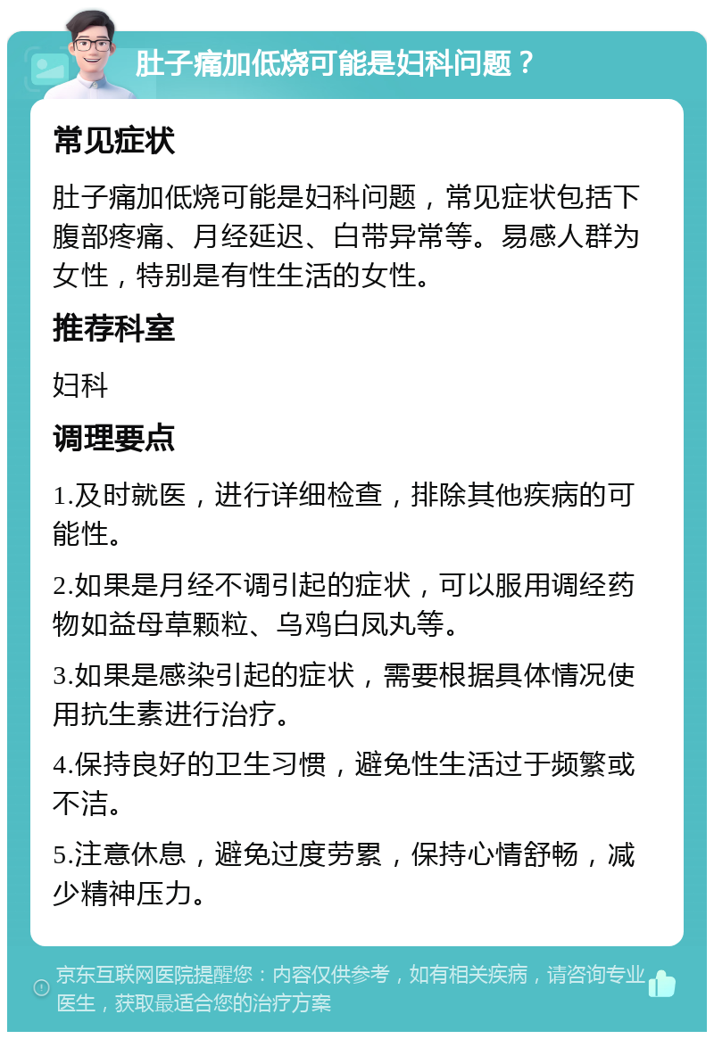 肚子痛加低烧可能是妇科问题？ 常见症状 肚子痛加低烧可能是妇科问题，常见症状包括下腹部疼痛、月经延迟、白带异常等。易感人群为女性，特别是有性生活的女性。 推荐科室 妇科 调理要点 1.及时就医，进行详细检查，排除其他疾病的可能性。 2.如果是月经不调引起的症状，可以服用调经药物如益母草颗粒、乌鸡白凤丸等。 3.如果是感染引起的症状，需要根据具体情况使用抗生素进行治疗。 4.保持良好的卫生习惯，避免性生活过于频繁或不洁。 5.注意休息，避免过度劳累，保持心情舒畅，减少精神压力。