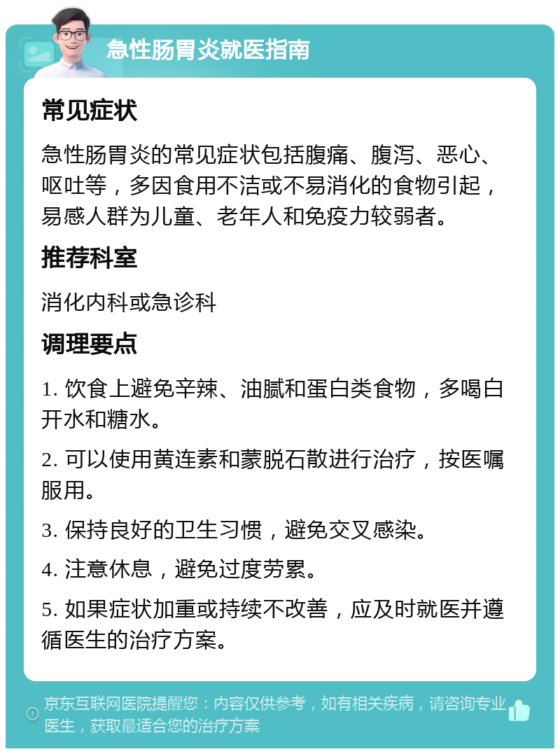 急性肠胃炎就医指南 常见症状 急性肠胃炎的常见症状包括腹痛、腹泻、恶心、呕吐等，多因食用不洁或不易消化的食物引起，易感人群为儿童、老年人和免疫力较弱者。 推荐科室 消化内科或急诊科 调理要点 1. 饮食上避免辛辣、油腻和蛋白类食物，多喝白开水和糖水。 2. 可以使用黄连素和蒙脱石散进行治疗，按医嘱服用。 3. 保持良好的卫生习惯，避免交叉感染。 4. 注意休息，避免过度劳累。 5. 如果症状加重或持续不改善，应及时就医并遵循医生的治疗方案。