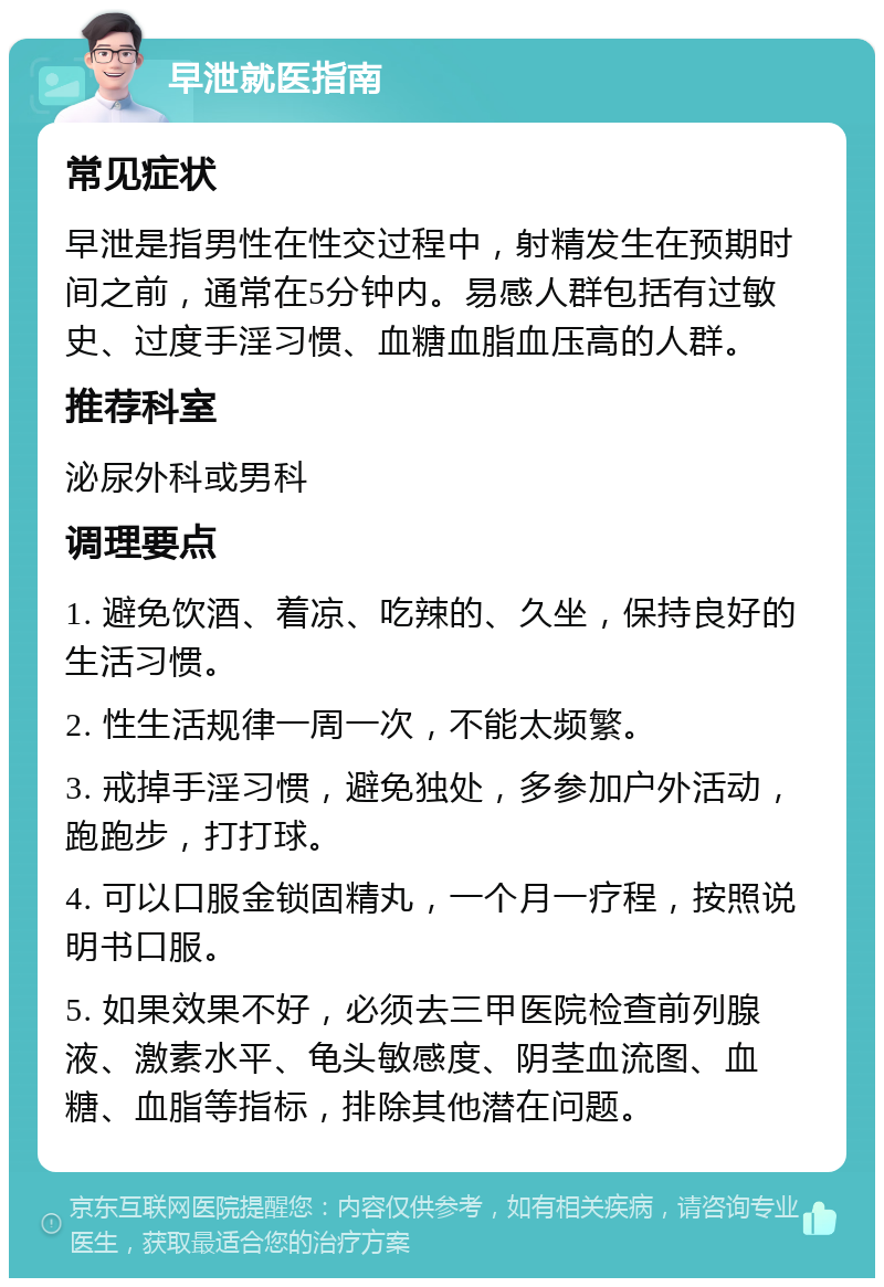 早泄就医指南 常见症状 早泄是指男性在性交过程中，射精发生在预期时间之前，通常在5分钟内。易感人群包括有过敏史、过度手淫习惯、血糖血脂血压高的人群。 推荐科室 泌尿外科或男科 调理要点 1. 避免饮酒、着凉、吃辣的、久坐，保持良好的生活习惯。 2. 性生活规律一周一次，不能太频繁。 3. 戒掉手淫习惯，避免独处，多参加户外活动，跑跑步，打打球。 4. 可以口服金锁固精丸，一个月一疗程，按照说明书口服。 5. 如果效果不好，必须去三甲医院检查前列腺液、激素水平、龟头敏感度、阴茎血流图、血糖、血脂等指标，排除其他潜在问题。