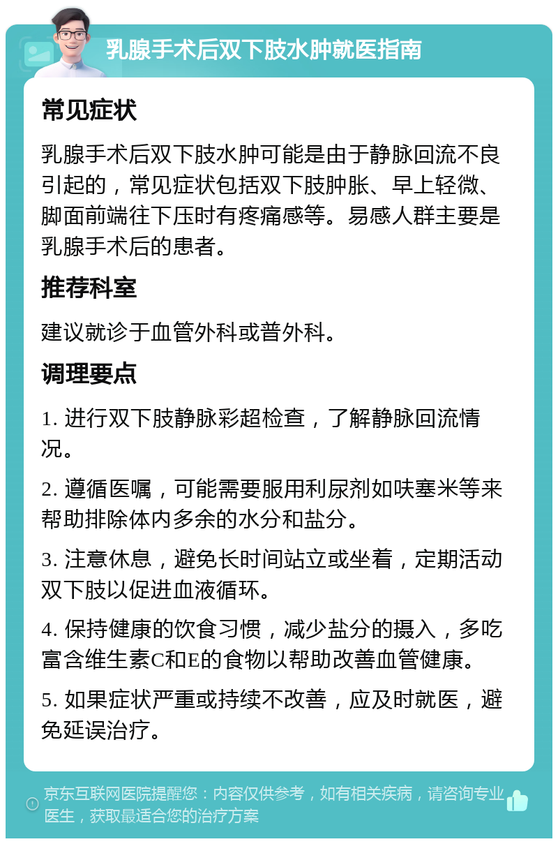 乳腺手术后双下肢水肿就医指南 常见症状 乳腺手术后双下肢水肿可能是由于静脉回流不良引起的，常见症状包括双下肢肿胀、早上轻微、脚面前端往下压时有疼痛感等。易感人群主要是乳腺手术后的患者。 推荐科室 建议就诊于血管外科或普外科。 调理要点 1. 进行双下肢静脉彩超检查，了解静脉回流情况。 2. 遵循医嘱，可能需要服用利尿剂如呋塞米等来帮助排除体内多余的水分和盐分。 3. 注意休息，避免长时间站立或坐着，定期活动双下肢以促进血液循环。 4. 保持健康的饮食习惯，减少盐分的摄入，多吃富含维生素C和E的食物以帮助改善血管健康。 5. 如果症状严重或持续不改善，应及时就医，避免延误治疗。