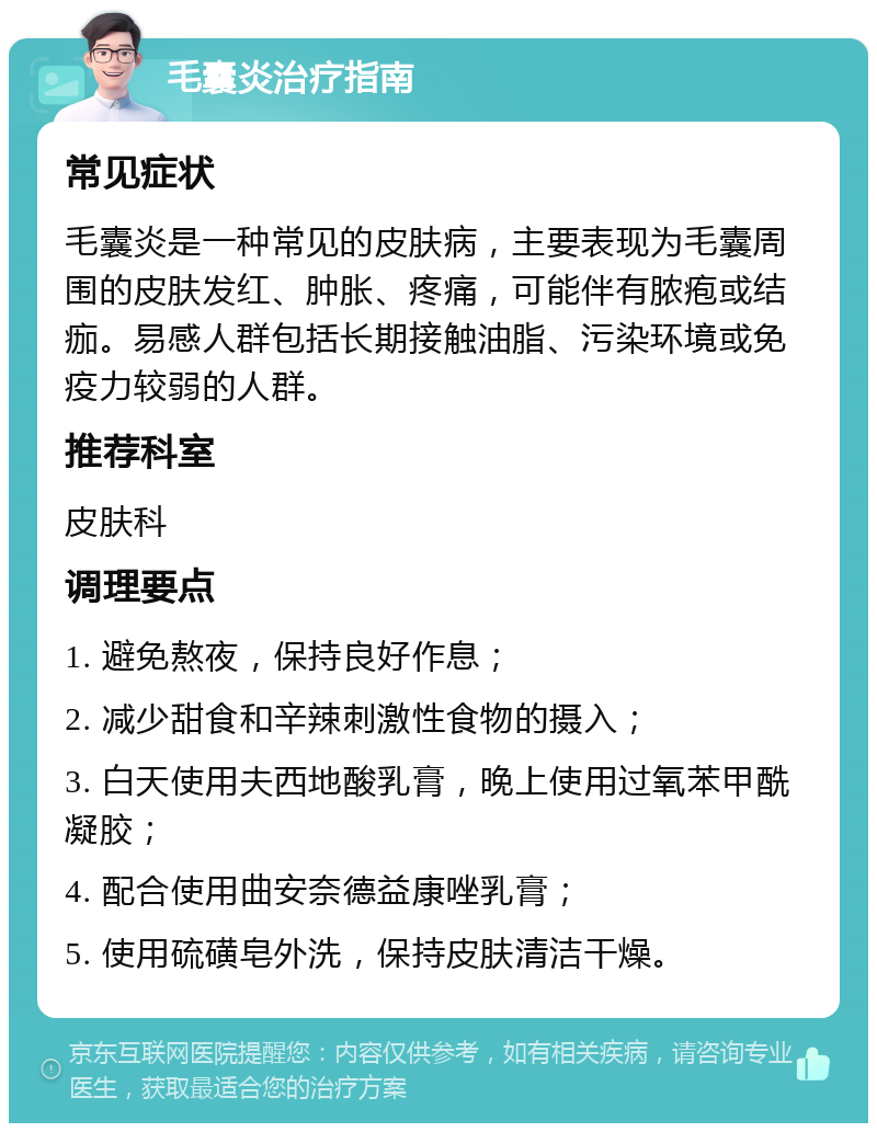 毛囊炎治疗指南 常见症状 毛囊炎是一种常见的皮肤病，主要表现为毛囊周围的皮肤发红、肿胀、疼痛，可能伴有脓疱或结痂。易感人群包括长期接触油脂、污染环境或免疫力较弱的人群。 推荐科室 皮肤科 调理要点 1. 避免熬夜，保持良好作息； 2. 减少甜食和辛辣刺激性食物的摄入； 3. 白天使用夫西地酸乳膏，晚上使用过氧苯甲酰凝胶； 4. 配合使用曲安奈德益康唑乳膏； 5. 使用硫磺皂外洗，保持皮肤清洁干燥。