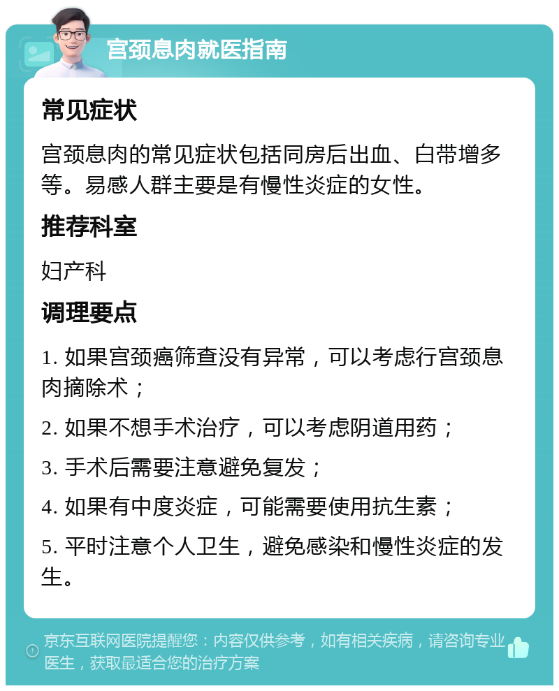 宫颈息肉就医指南 常见症状 宫颈息肉的常见症状包括同房后出血、白带增多等。易感人群主要是有慢性炎症的女性。 推荐科室 妇产科 调理要点 1. 如果宫颈癌筛查没有异常，可以考虑行宫颈息肉摘除术； 2. 如果不想手术治疗，可以考虑阴道用药； 3. 手术后需要注意避免复发； 4. 如果有中度炎症，可能需要使用抗生素； 5. 平时注意个人卫生，避免感染和慢性炎症的发生。