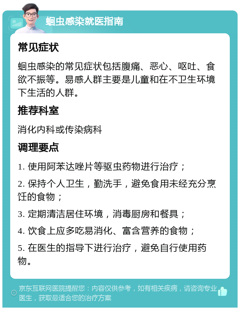 蛔虫感染就医指南 常见症状 蛔虫感染的常见症状包括腹痛、恶心、呕吐、食欲不振等。易感人群主要是儿童和在不卫生环境下生活的人群。 推荐科室 消化内科或传染病科 调理要点 1. 使用阿苯达唑片等驱虫药物进行治疗； 2. 保持个人卫生，勤洗手，避免食用未经充分烹饪的食物； 3. 定期清洁居住环境，消毒厨房和餐具； 4. 饮食上应多吃易消化、富含营养的食物； 5. 在医生的指导下进行治疗，避免自行使用药物。