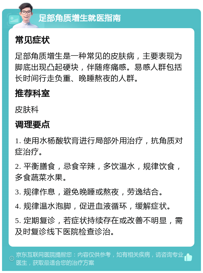 足部角质增生就医指南 常见症状 足部角质增生是一种常见的皮肤病，主要表现为脚底出现凸起硬块，伴随疼痛感。易感人群包括长时间行走负重、晚睡熬夜的人群。 推荐科室 皮肤科 调理要点 1. 使用水杨酸软膏进行局部外用治疗，抗角质对症治疗。 2. 平衡膳食，忌食辛辣，多饮温水，规律饮食，多食蔬菜水果。 3. 规律作息，避免晚睡或熬夜，劳逸结合。 4. 规律温水泡脚，促进血液循环，缓解症状。 5. 定期复诊，若症状持续存在或改善不明显，需及时复诊线下医院检查诊治。