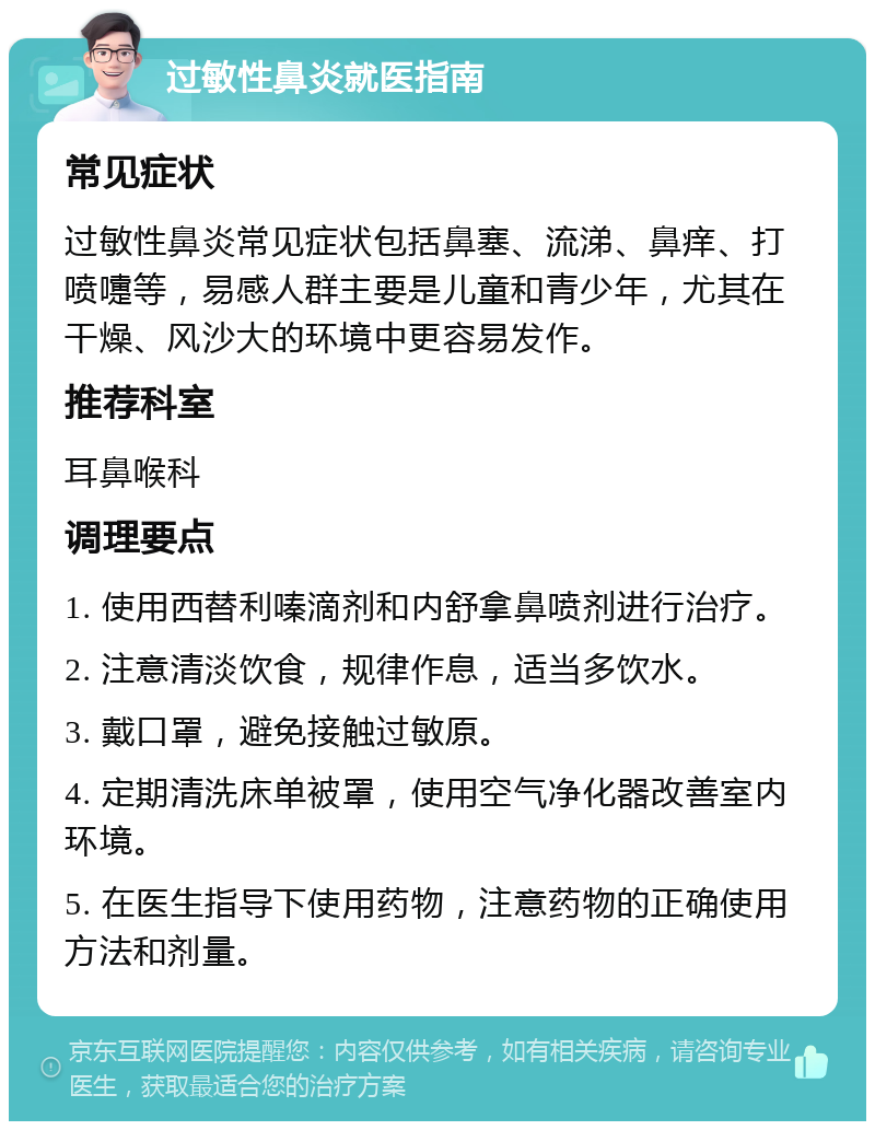 过敏性鼻炎就医指南 常见症状 过敏性鼻炎常见症状包括鼻塞、流涕、鼻痒、打喷嚏等，易感人群主要是儿童和青少年，尤其在干燥、风沙大的环境中更容易发作。 推荐科室 耳鼻喉科 调理要点 1. 使用西替利嗪滴剂和内舒拿鼻喷剂进行治疗。 2. 注意清淡饮食，规律作息，适当多饮水。 3. 戴口罩，避免接触过敏原。 4. 定期清洗床单被罩，使用空气净化器改善室内环境。 5. 在医生指导下使用药物，注意药物的正确使用方法和剂量。