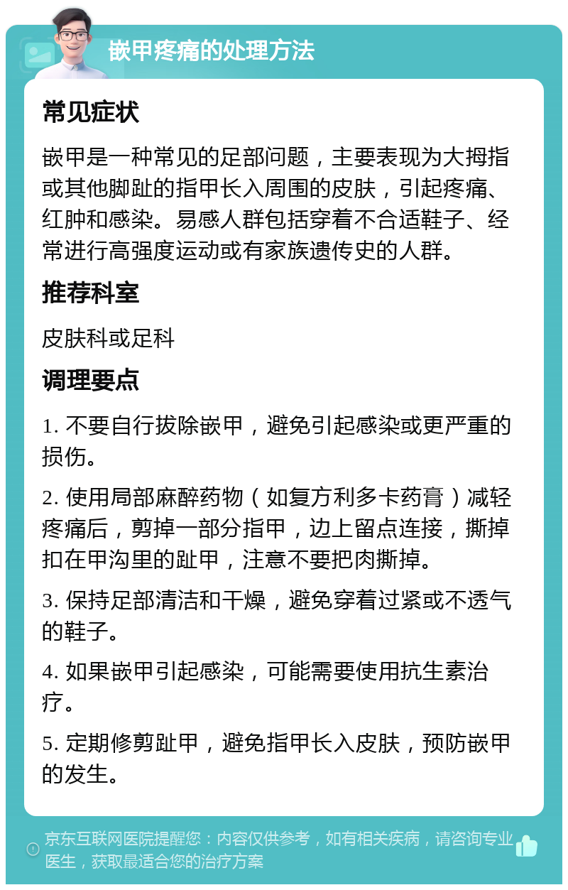 嵌甲疼痛的处理方法 常见症状 嵌甲是一种常见的足部问题，主要表现为大拇指或其他脚趾的指甲长入周围的皮肤，引起疼痛、红肿和感染。易感人群包括穿着不合适鞋子、经常进行高强度运动或有家族遗传史的人群。 推荐科室 皮肤科或足科 调理要点 1. 不要自行拔除嵌甲，避免引起感染或更严重的损伤。 2. 使用局部麻醉药物（如复方利多卡药膏）减轻疼痛后，剪掉一部分指甲，边上留点连接，撕掉扣在甲沟里的趾甲，注意不要把肉撕掉。 3. 保持足部清洁和干燥，避免穿着过紧或不透气的鞋子。 4. 如果嵌甲引起感染，可能需要使用抗生素治疗。 5. 定期修剪趾甲，避免指甲长入皮肤，预防嵌甲的发生。