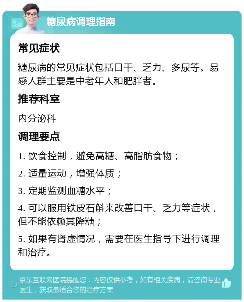 糖尿病调理指南 常见症状 糖尿病的常见症状包括口干、乏力、多尿等。易感人群主要是中老年人和肥胖者。 推荐科室 内分泌科 调理要点 1. 饮食控制，避免高糖、高脂肪食物； 2. 适量运动，增强体质； 3. 定期监测血糖水平； 4. 可以服用铁皮石斛来改善口干、乏力等症状，但不能依赖其降糖； 5. 如果有肾虚情况，需要在医生指导下进行调理和治疗。