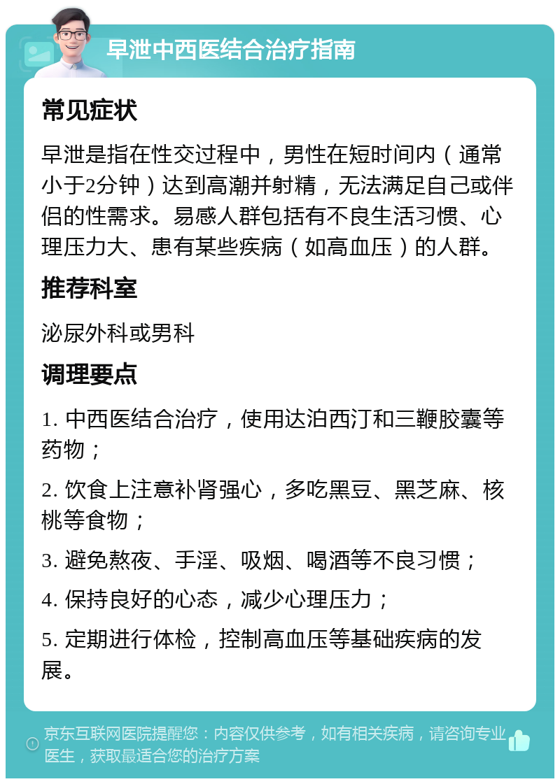 早泄中西医结合治疗指南 常见症状 早泄是指在性交过程中，男性在短时间内（通常小于2分钟）达到高潮并射精，无法满足自己或伴侣的性需求。易感人群包括有不良生活习惯、心理压力大、患有某些疾病（如高血压）的人群。 推荐科室 泌尿外科或男科 调理要点 1. 中西医结合治疗，使用达泊西汀和三鞭胶囊等药物； 2. 饮食上注意补肾强心，多吃黑豆、黑芝麻、核桃等食物； 3. 避免熬夜、手淫、吸烟、喝酒等不良习惯； 4. 保持良好的心态，减少心理压力； 5. 定期进行体检，控制高血压等基础疾病的发展。