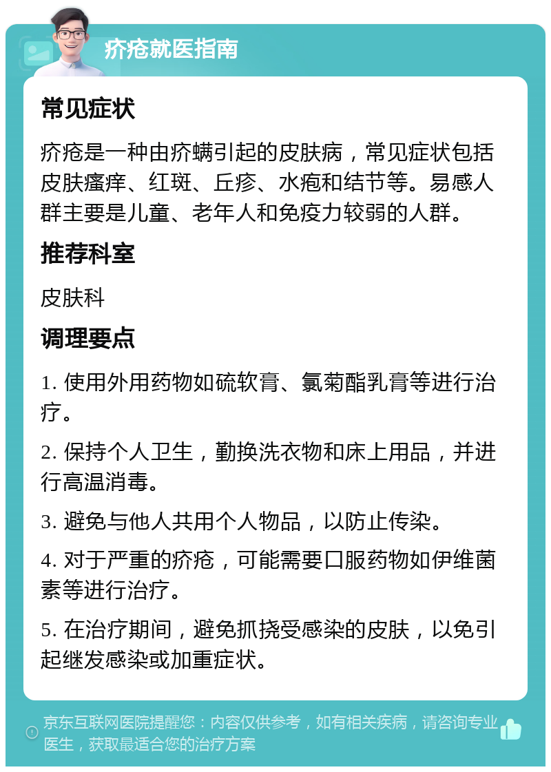 疥疮就医指南 常见症状 疥疮是一种由疥螨引起的皮肤病，常见症状包括皮肤瘙痒、红斑、丘疹、水疱和结节等。易感人群主要是儿童、老年人和免疫力较弱的人群。 推荐科室 皮肤科 调理要点 1. 使用外用药物如硫软膏、氯菊酯乳膏等进行治疗。 2. 保持个人卫生，勤换洗衣物和床上用品，并进行高温消毒。 3. 避免与他人共用个人物品，以防止传染。 4. 对于严重的疥疮，可能需要口服药物如伊维菌素等进行治疗。 5. 在治疗期间，避免抓挠受感染的皮肤，以免引起继发感染或加重症状。