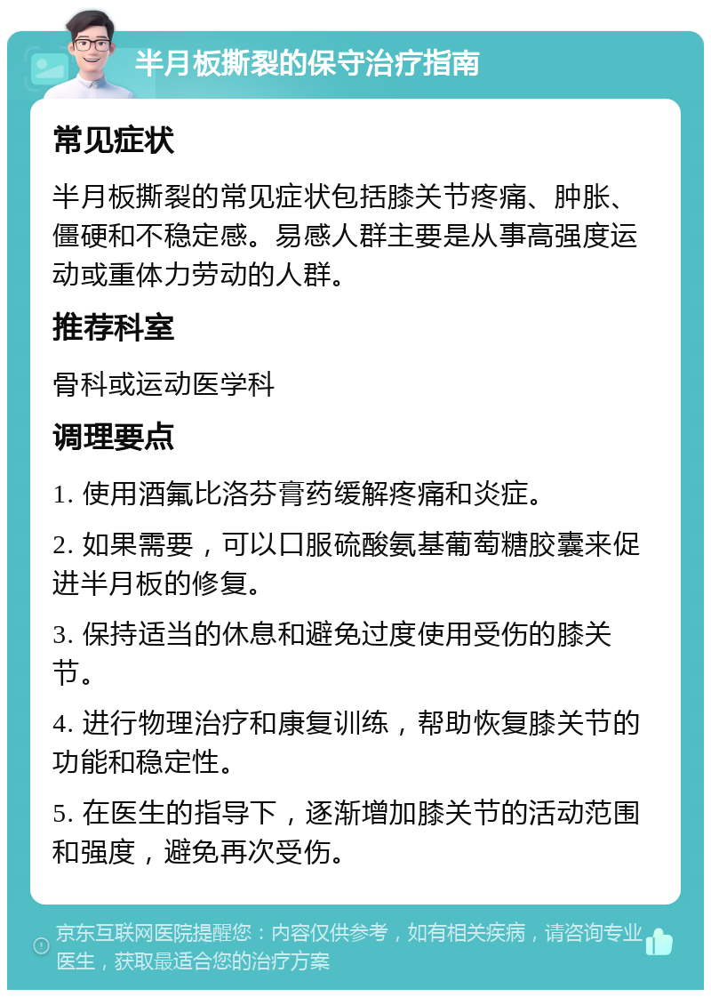 半月板撕裂的保守治疗指南 常见症状 半月板撕裂的常见症状包括膝关节疼痛、肿胀、僵硬和不稳定感。易感人群主要是从事高强度运动或重体力劳动的人群。 推荐科室 骨科或运动医学科 调理要点 1. 使用酒氟比洛芬膏药缓解疼痛和炎症。 2. 如果需要，可以口服硫酸氨基葡萄糖胶囊来促进半月板的修复。 3. 保持适当的休息和避免过度使用受伤的膝关节。 4. 进行物理治疗和康复训练，帮助恢复膝关节的功能和稳定性。 5. 在医生的指导下，逐渐增加膝关节的活动范围和强度，避免再次受伤。