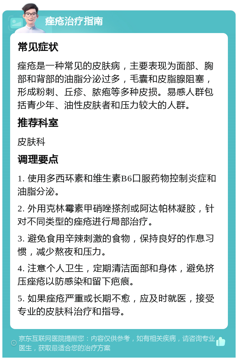 痤疮治疗指南 常见症状 痤疮是一种常见的皮肤病，主要表现为面部、胸部和背部的油脂分泌过多，毛囊和皮脂腺阻塞，形成粉刺、丘疹、脓疱等多种皮损。易感人群包括青少年、油性皮肤者和压力较大的人群。 推荐科室 皮肤科 调理要点 1. 使用多西环素和维生素B6口服药物控制炎症和油脂分泌。 2. 外用克林霉素甲硝唑搽剂或阿达帕林凝胶，针对不同类型的痤疮进行局部治疗。 3. 避免食用辛辣刺激的食物，保持良好的作息习惯，减少熬夜和压力。 4. 注意个人卫生，定期清洁面部和身体，避免挤压痤疮以防感染和留下疤痕。 5. 如果痤疮严重或长期不愈，应及时就医，接受专业的皮肤科治疗和指导。