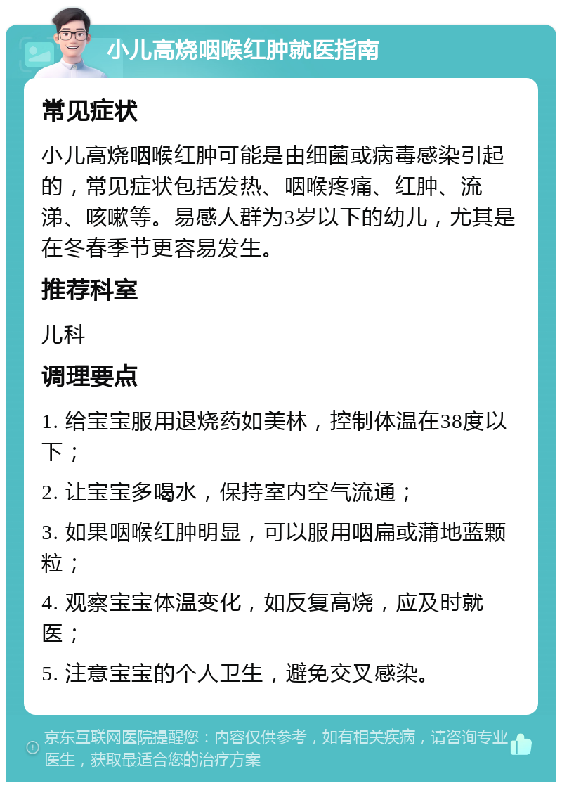 小儿高烧咽喉红肿就医指南 常见症状 小儿高烧咽喉红肿可能是由细菌或病毒感染引起的，常见症状包括发热、咽喉疼痛、红肿、流涕、咳嗽等。易感人群为3岁以下的幼儿，尤其是在冬春季节更容易发生。 推荐科室 儿科 调理要点 1. 给宝宝服用退烧药如美林，控制体温在38度以下； 2. 让宝宝多喝水，保持室内空气流通； 3. 如果咽喉红肿明显，可以服用咽扁或蒲地蓝颗粒； 4. 观察宝宝体温变化，如反复高烧，应及时就医； 5. 注意宝宝的个人卫生，避免交叉感染。