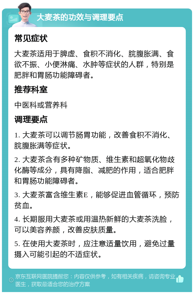 大麦茶的功效与调理要点 常见症状 大麦茶适用于脾虚、食积不消化、脘腹胀满、食欲不振、小便淋痛、水肿等症状的人群，特别是肥胖和胃肠功能障碍者。 推荐科室 中医科或营养科 调理要点 1. 大麦茶可以调节肠胃功能，改善食积不消化、脘腹胀满等症状。 2. 大麦茶含有多种矿物质、维生素和超氧化物歧化酶等成分，具有降脂、减肥的作用，适合肥胖和胃肠功能障碍者。 3. 大麦茶富含维生素E，能够促进血管循环，预防贫血。 4. 长期服用大麦茶或用温热新鲜的大麦茶洗脸，可以美容养颜，改善皮肤质量。 5. 在使用大麦茶时，应注意适量饮用，避免过量摄入可能引起的不适症状。