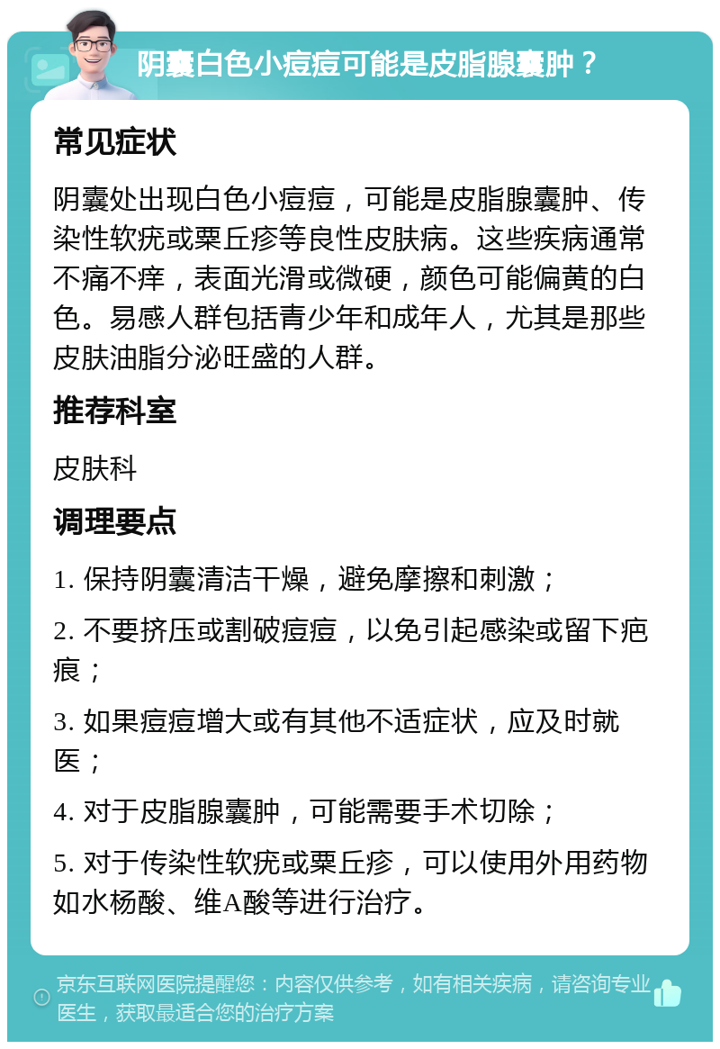 阴囊白色小痘痘可能是皮脂腺囊肿？ 常见症状 阴囊处出现白色小痘痘，可能是皮脂腺囊肿、传染性软疣或粟丘疹等良性皮肤病。这些疾病通常不痛不痒，表面光滑或微硬，颜色可能偏黄的白色。易感人群包括青少年和成年人，尤其是那些皮肤油脂分泌旺盛的人群。 推荐科室 皮肤科 调理要点 1. 保持阴囊清洁干燥，避免摩擦和刺激； 2. 不要挤压或割破痘痘，以免引起感染或留下疤痕； 3. 如果痘痘增大或有其他不适症状，应及时就医； 4. 对于皮脂腺囊肿，可能需要手术切除； 5. 对于传染性软疣或粟丘疹，可以使用外用药物如水杨酸、维A酸等进行治疗。