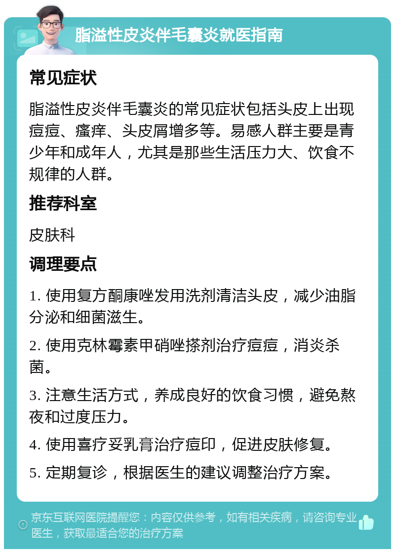 脂溢性皮炎伴毛囊炎就医指南 常见症状 脂溢性皮炎伴毛囊炎的常见症状包括头皮上出现痘痘、瘙痒、头皮屑增多等。易感人群主要是青少年和成年人，尤其是那些生活压力大、饮食不规律的人群。 推荐科室 皮肤科 调理要点 1. 使用复方酮康唑发用洗剂清洁头皮，减少油脂分泌和细菌滋生。 2. 使用克林霉素甲硝唑搽剂治疗痘痘，消炎杀菌。 3. 注意生活方式，养成良好的饮食习惯，避免熬夜和过度压力。 4. 使用喜疗妥乳膏治疗痘印，促进皮肤修复。 5. 定期复诊，根据医生的建议调整治疗方案。