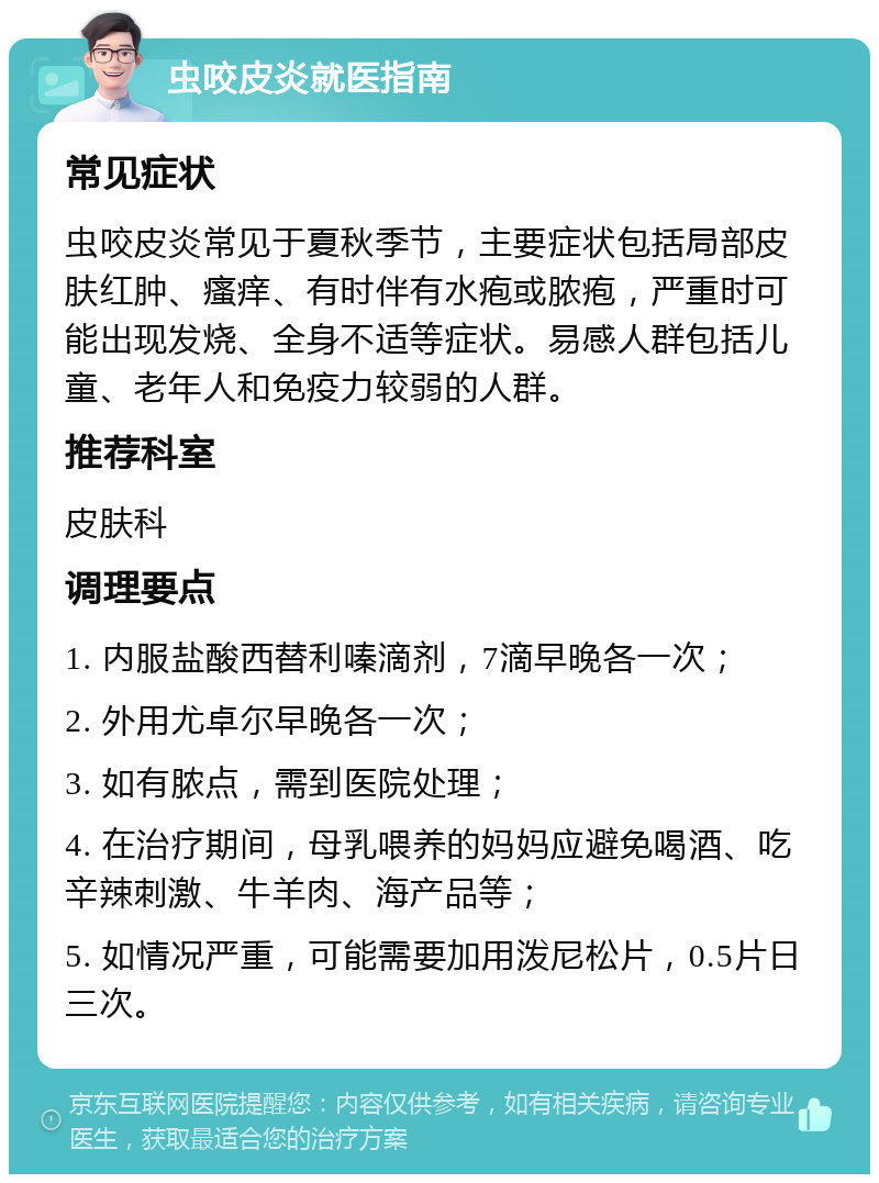 虫咬皮炎就医指南 常见症状 虫咬皮炎常见于夏秋季节，主要症状包括局部皮肤红肿、瘙痒、有时伴有水疱或脓疱，严重时可能出现发烧、全身不适等症状。易感人群包括儿童、老年人和免疫力较弱的人群。 推荐科室 皮肤科 调理要点 1. 内服盐酸西替利嗪滴剂，7滴早晚各一次； 2. 外用尤卓尔早晚各一次； 3. 如有脓点，需到医院处理； 4. 在治疗期间，母乳喂养的妈妈应避免喝酒、吃辛辣刺激、牛羊肉、海产品等； 5. 如情况严重，可能需要加用泼尼松片，0.5片日三次。